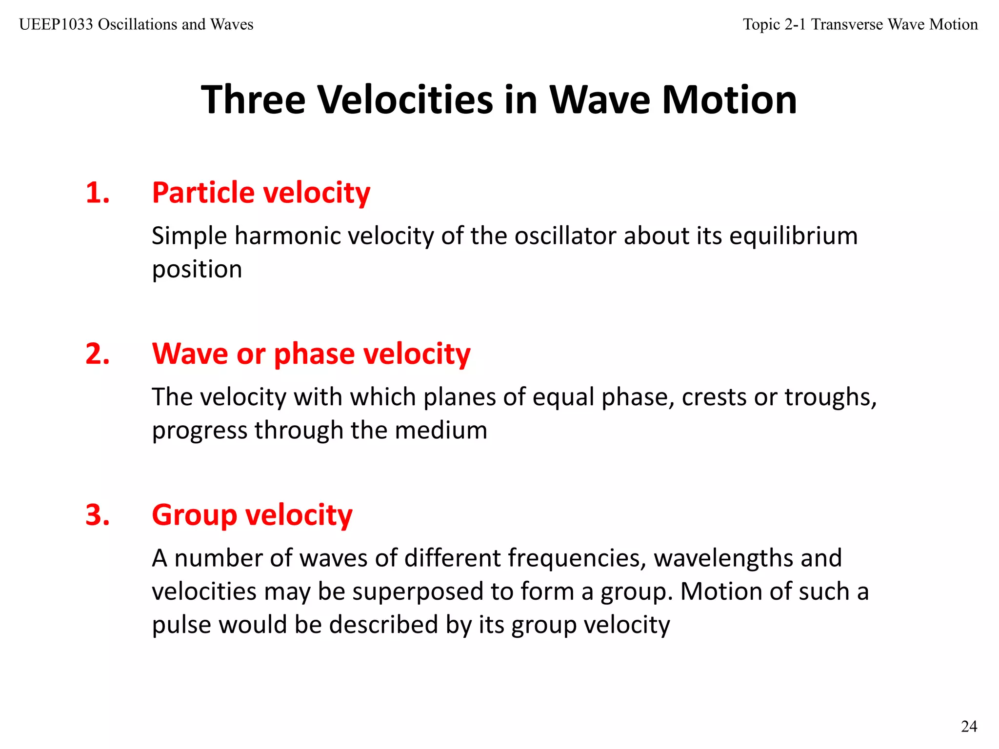 Topic 2-1 Transverse Wave Motion
24
UEEP1033 Oscillations and Waves
Three Velocities in Wave Motion
1. Particle velocity
Simple harmonic velocity of the oscillator about its equilibrium
position
2. Wave or phase velocity
The velocity with which planes of equal phase, crests or troughs,
progress through the medium
3. Group velocity
A number of waves of different frequencies, wavelengths and
velocities may be superposed to form a group. Motion of such a
pulse would be described by its group velocity
 