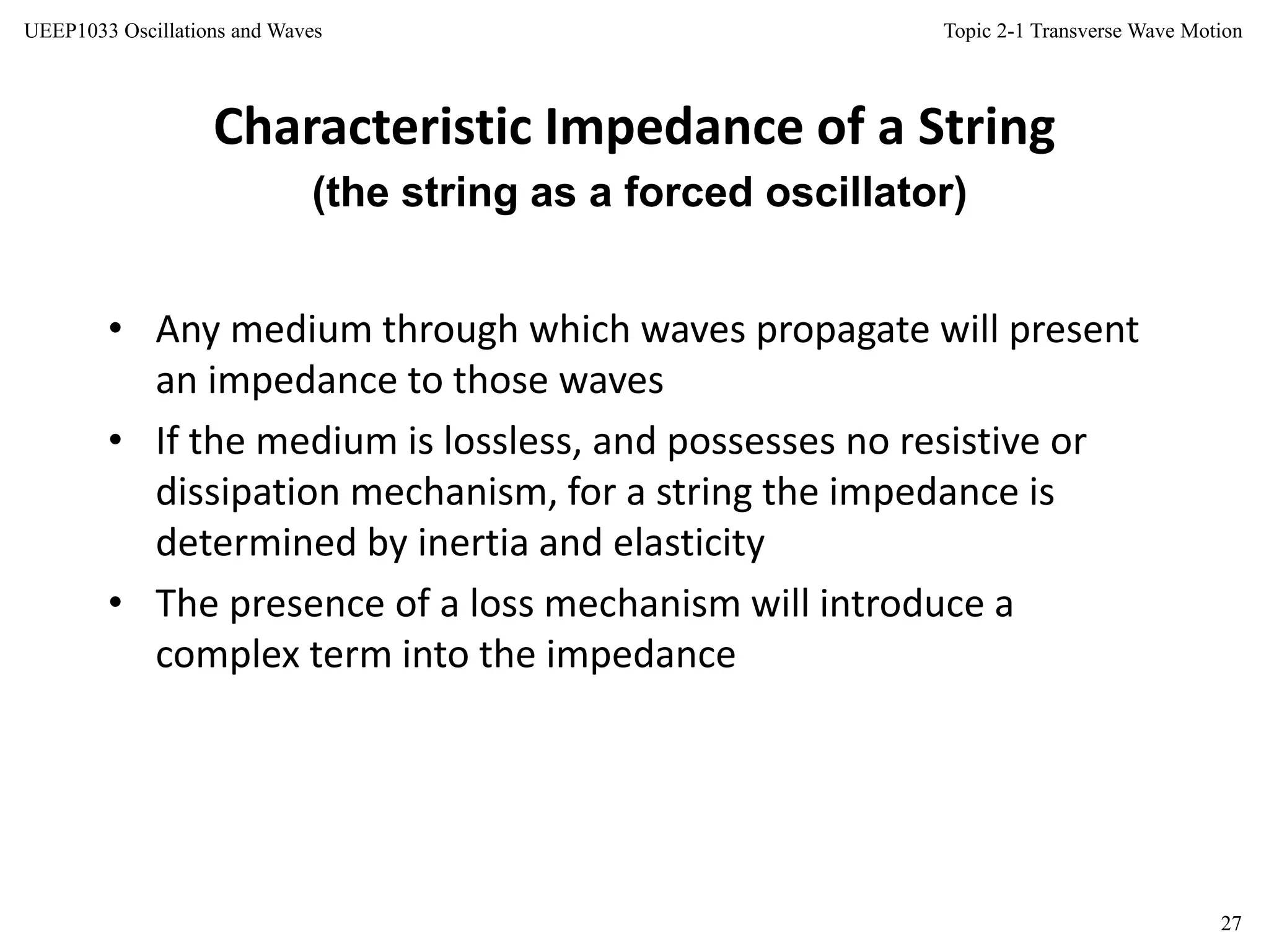 Topic 2-1 Transverse Wave Motion
27
UEEP1033 Oscillations and Waves
Characteristic Impedance of a String
• Any medium through which waves propagate will present
an impedance to those waves
• If the medium is lossless, and possesses no resistive or
dissipation mechanism, for a string the impedance is
determined by inertia and elasticity
• The presence of a loss mechanism will introduce a
complex term into the impedance
(the string as a forced oscillator)
 