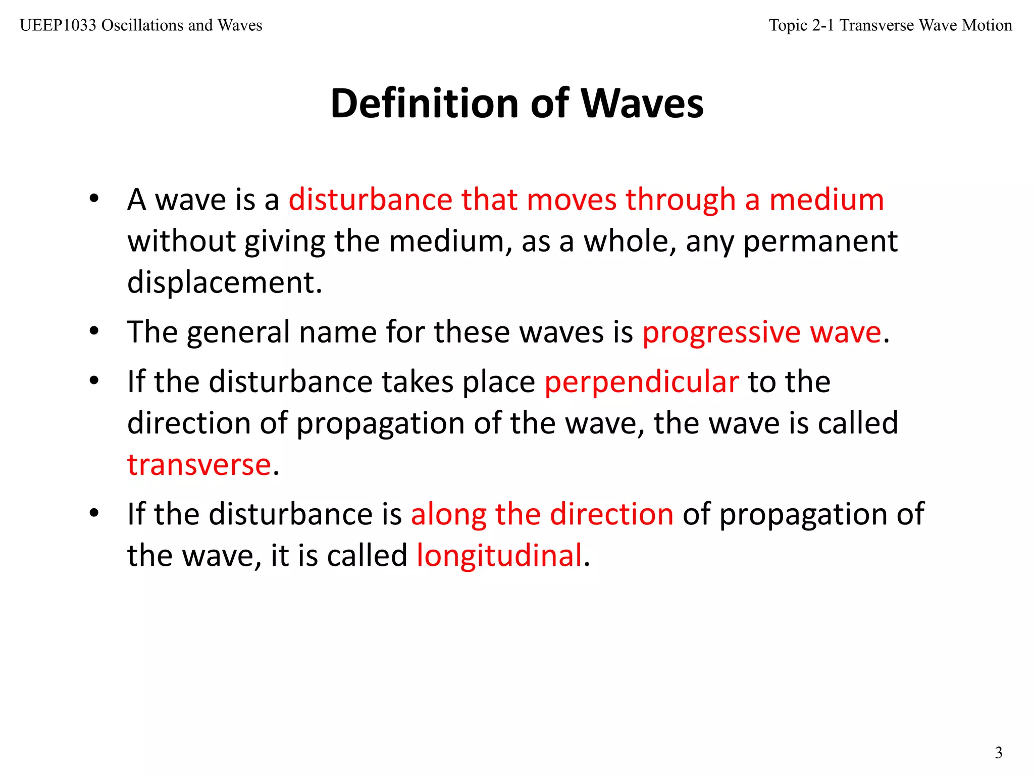 Topic 2-1 Transverse Wave Motion
3
UEEP1033 Oscillations and Waves
Definition of Waves
• A wave is a disturbance that moves through a medium
without giving the medium, as a whole, any permanent
displacement.
• The general name for these waves is progressive wave.
• If the disturbance takes place perpendicular to the
direction of propagation of the wave, the wave is called
transverse.
• If the disturbance is along the direction of propagation of
the wave, it is called longitudinal.
 