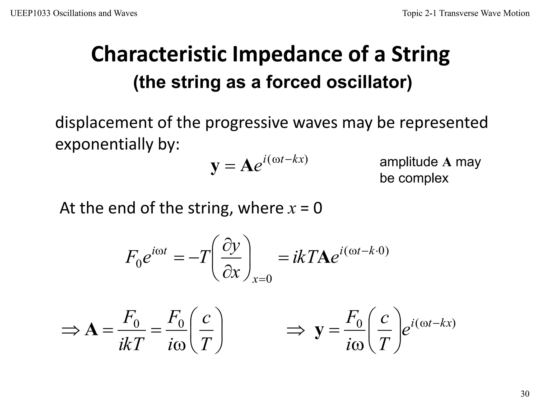Topic 2-1 Transverse Wave Motion
30
UEEP1033 Oscillations and Waves
Characteristic Impedance of a String
(the string as a forced oscillator)
displacement of the progressive waves may be represented
exponentially by:
amplitude A may
be complex
At the end of the string, where x = 0
)( kxti
e 
 Ay
)0(
0
0











 kti
x
ti
eikT
x
y
TeF A








T
c
i
F
ikT
F 00
A )(0 kxti
e
T
c
i
F 







 y
 