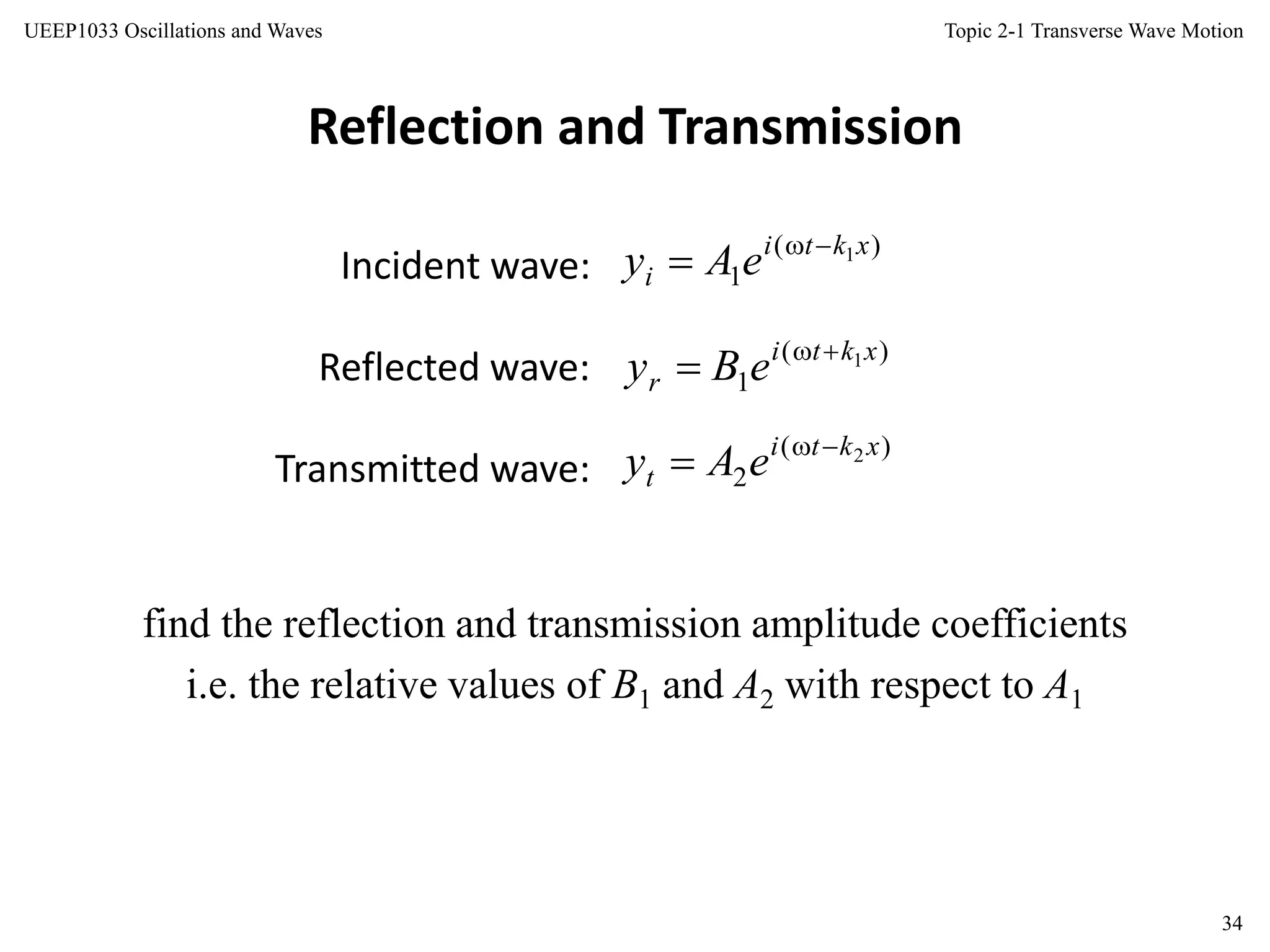 Topic 2-1 Transverse Wave Motion
34
UEEP1033 Oscillations and Waves
Reflection and Transmission
Incident wave:
Reflected wave:
Transmitted wave:
find the reflection and transmission amplitude coefficients
i.e. the relative values of B1 and A2 with respect to A1
)(
1
1xkti
i eAy 

)(
1
1xkti
r eBy 

)(
2
2xkti
t eAy 

 