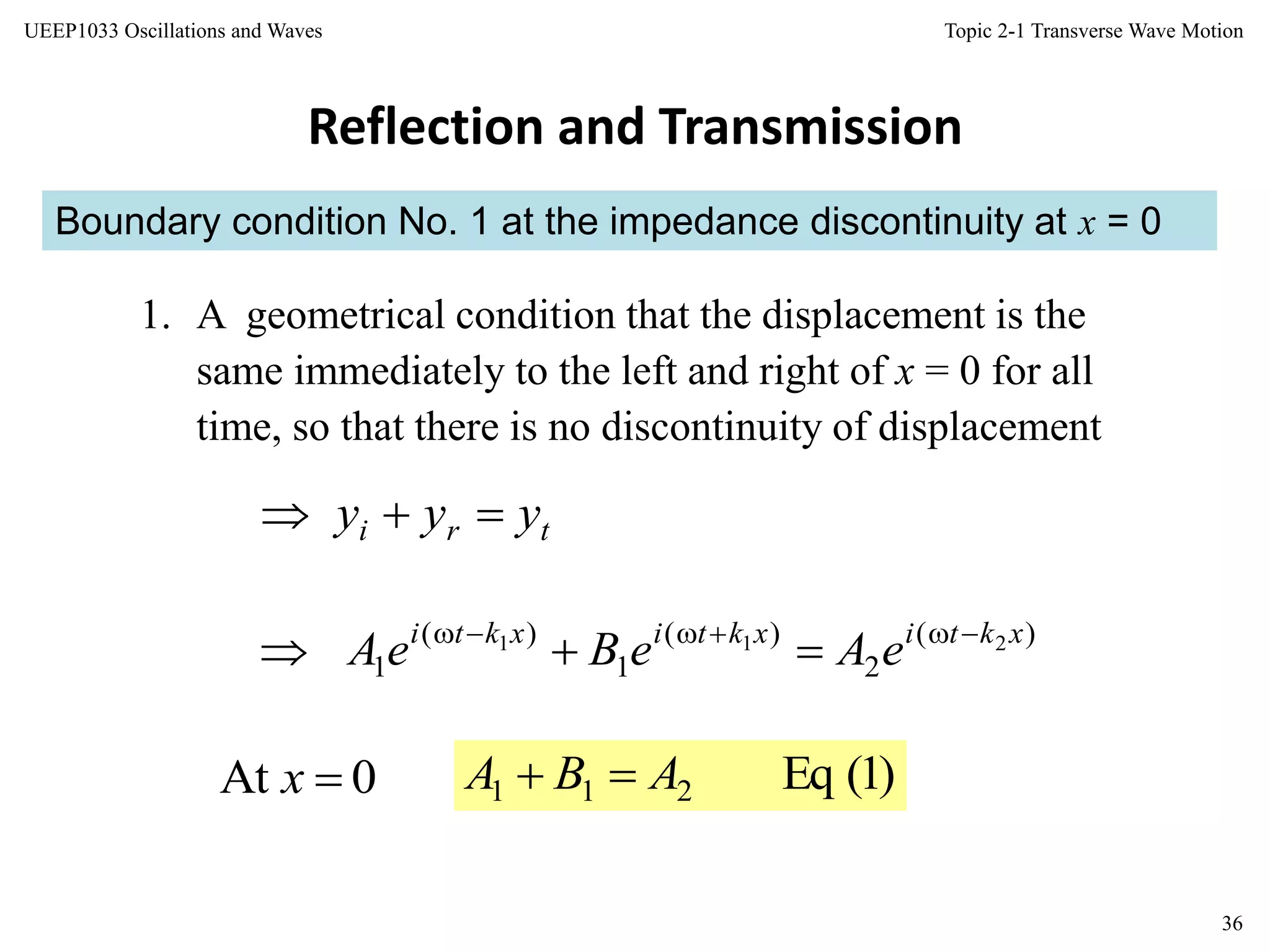 Topic 2-1 Transverse Wave Motion
36
UEEP1033 Oscillations and Waves
Boundary condition No. 1 at the impedance discontinuity at x = 0
Reflection and Transmission
1. A geometrical condition that the displacement is the
same immediately to the left and right of x = 0 for all
time, so that there is no discontinuity of displacement
tri yyy 
)(
2
)(
1
)(
1
211 xktixktixkti
eAeBeA 

0At x )1(Eq211 ABA 
 