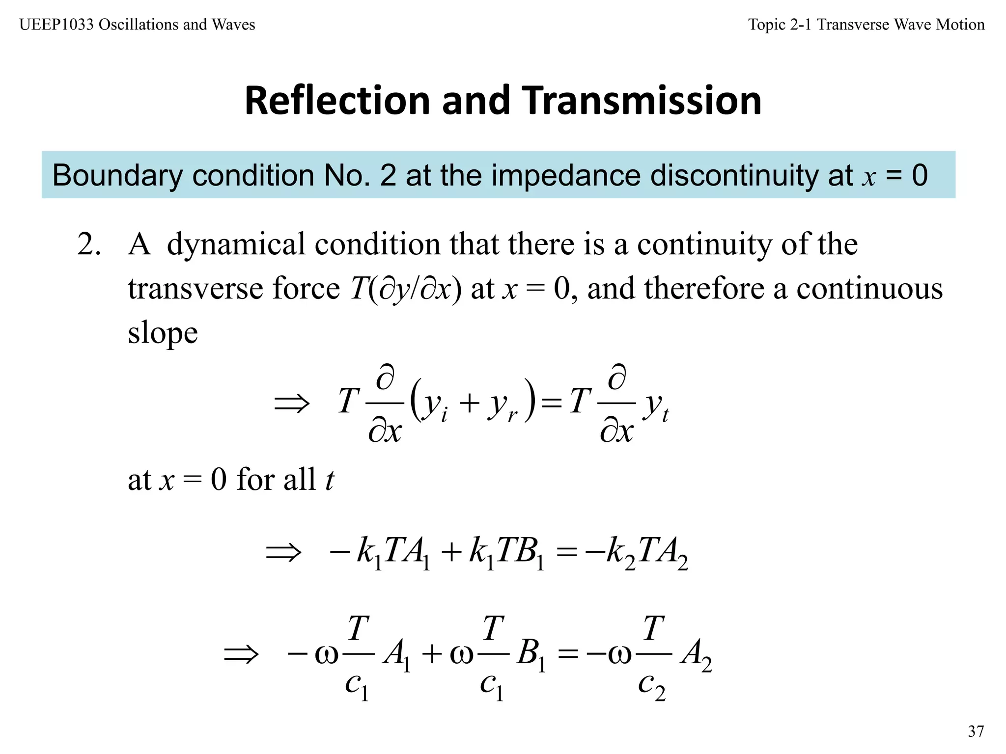 Topic 2-1 Transverse Wave Motion
37
UEEP1033 Oscillations and Waves
Boundary condition No. 2 at the impedance discontinuity at x = 0
Reflection and Transmission
2. A dynamical condition that there is a continuity of the
transverse force T(y/x) at x = 0, and therefore a continuous
slope
  tri y
x
Tyy
x
T






at x = 0 for all t
221111 TAkTBkTAk 
2
2
1
1
1
1
A
c
T
B
c
T
A
c
T

 