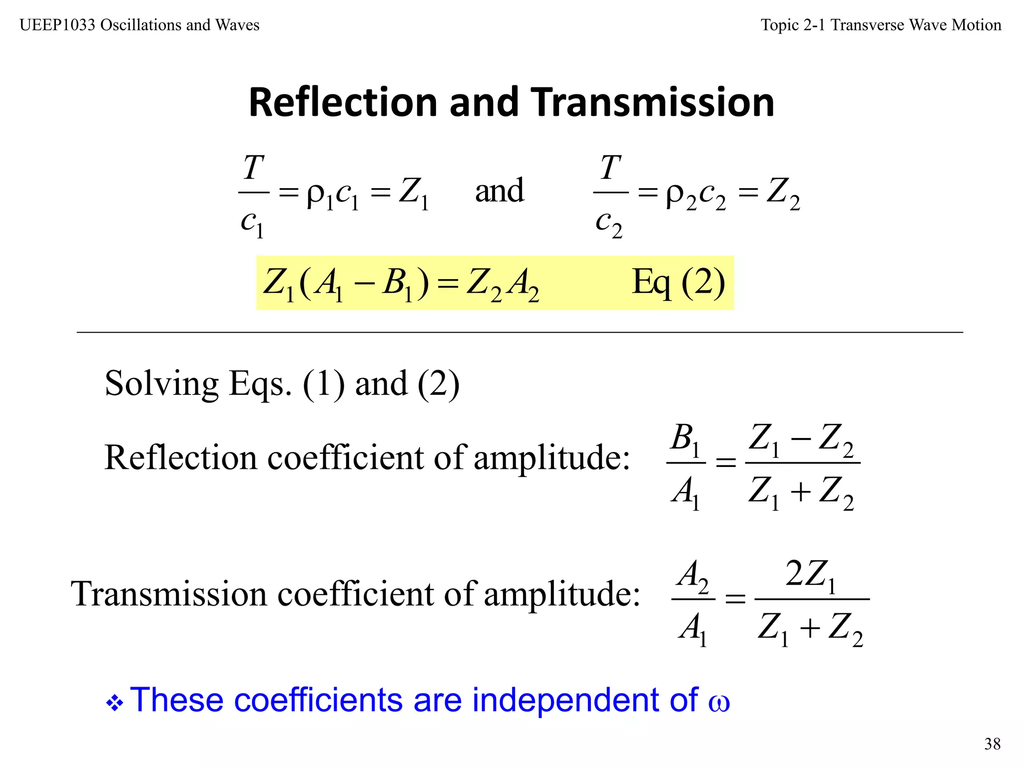 Topic 2-1 Transverse Wave Motion
38
UEEP1033 Oscillations and Waves
Reflection and Transmission
 These coefficients are independent of 
222
2
111
1
and Zc
c
T
Zc
c
T

)2(Eq)( 22111 AZBAZ 
Reflection coefficient of amplitude:
21
21
1
1
ZZ
ZZ
A
B



Transmission coefficient of amplitude:
21
1
1
2 2
ZZ
Z
A
A


Solving Eqs. (1) and (2)
 