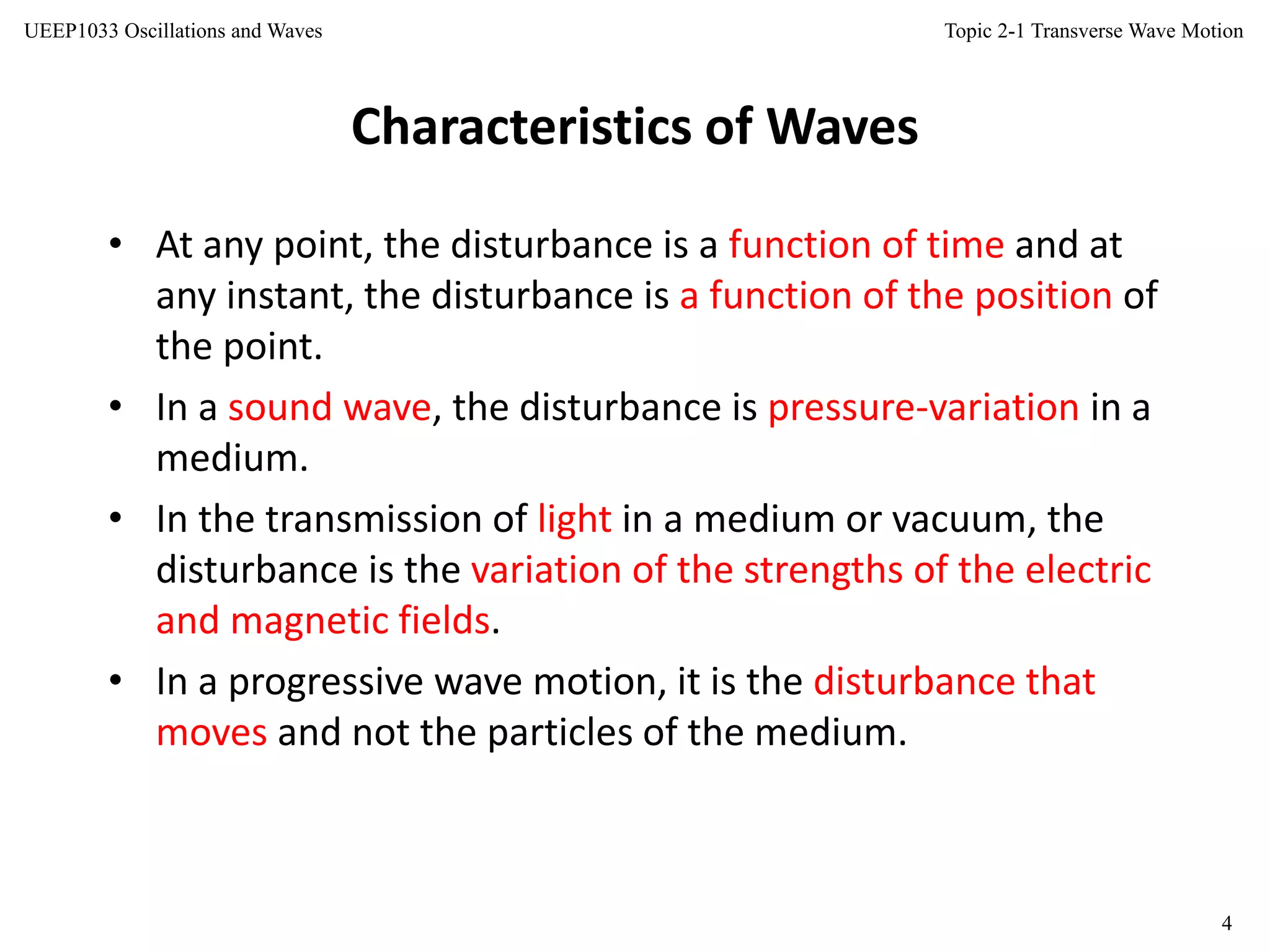 Topic 2-1 Transverse Wave Motion
4
UEEP1033 Oscillations and Waves
Characteristics of Waves
• At any point, the disturbance is a function of time and at
any instant, the disturbance is a function of the position of
the point.
• In a sound wave, the disturbance is pressure-variation in a
medium.
• In the transmission of light in a medium or vacuum, the
disturbance is the variation of the strengths of the electric
and magnetic fields.
• In a progressive wave motion, it is the disturbance that
moves and not the particles of the medium.
 