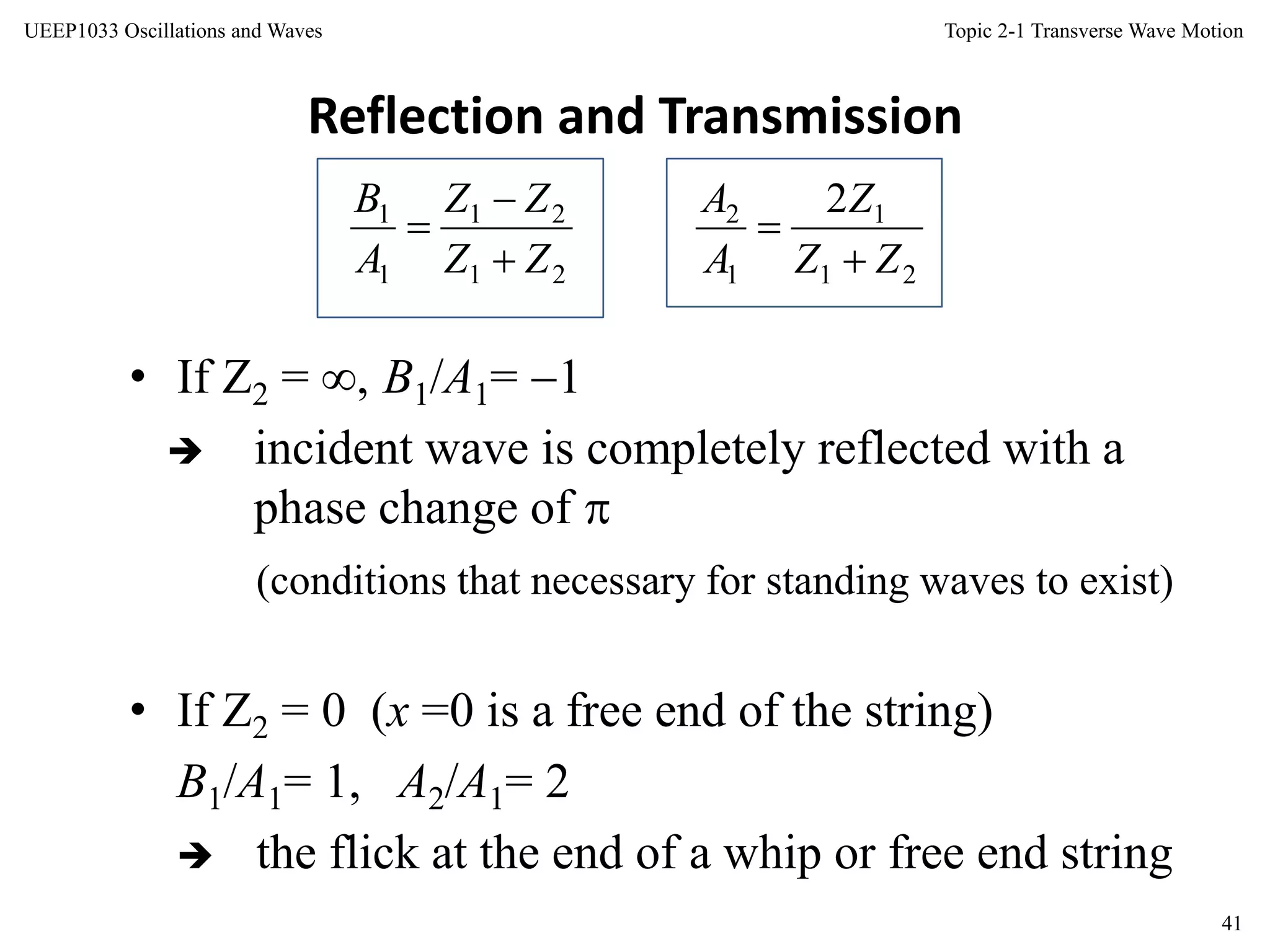 Topic 2-1 Transverse Wave Motion
41
UEEP1033 Oscillations and Waves
• If Z2 = , B1/A1= 1
 incident wave is completely reflected with a
phase change of 
(conditions that necessary for standing waves to exist)
• If Z2 = 0 (x =0 is a free end of the string)
B1/A1= 1, A2/A1= 2
 the flick at the end of a whip or free end string
Reflection and Transmission
21
21
1
1
ZZ
ZZ
A
B



21
1
1
2 2
ZZ
Z
A
A


 