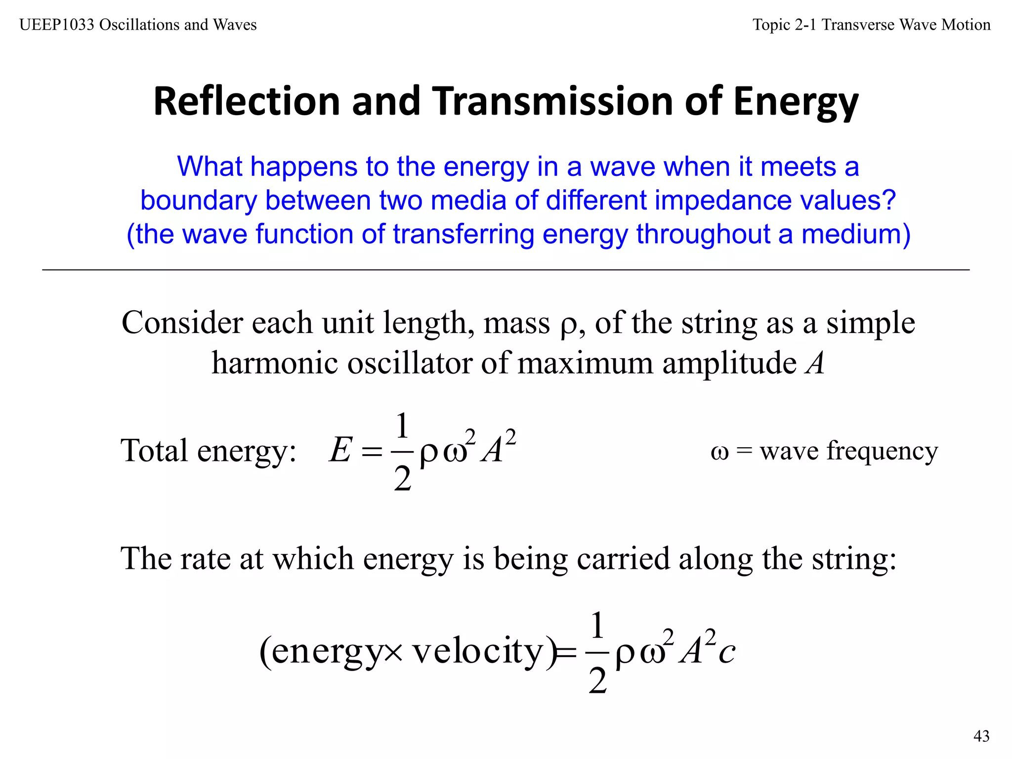 Topic 2-1 Transverse Wave Motion
43
UEEP1033 Oscillations and Waves
Reflection and Transmission of Energy
What happens to the energy in a wave when it meets a
boundary between two media of different impedance values?
(the wave function of transferring energy throughout a medium)
Consider each unit length, mass , of the string as a simple
harmonic oscillator of maximum amplitude A
Total energy:  = wave frequency
The rate at which energy is being carried along the string:
22
2
1
AE 
cA22
2
1
velocity)(energy 
 