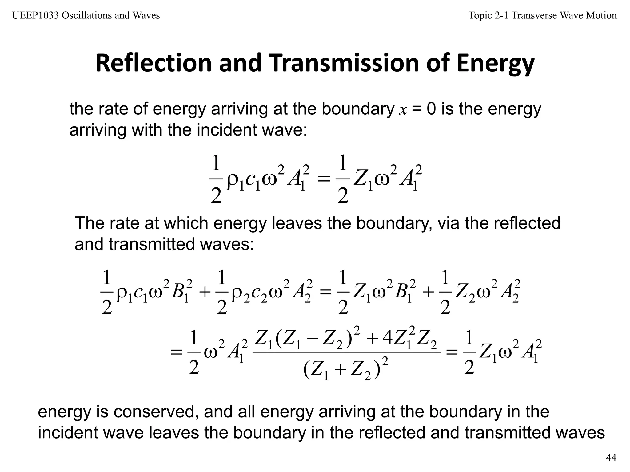 Topic 2-1 Transverse Wave Motion
44
UEEP1033 Oscillations and Waves
Reflection and Transmission of Energy
The rate at which energy leaves the boundary, via the reflected
and transmitted waves:
the rate of energy arriving at the boundary x = 0 is the energy
arriving with the incident wave:
energy is conserved, and all energy arriving at the boundary in the
incident wave leaves the boundary in the reflected and transmitted waves
2
1
2
1
2
1
2
11
2
1
2
1
AZAc 
2
1
2
12
21
2
2
1
2
2112
1
2
2
2
2
2
2
1
2
1
2
2
2
22
2
1
2
11
2
1
)(
4)(
2
1
2
1
2
1
2
1
2
1
AZ
ZZ
ZZZZZ
A
AZBZAcBc





 