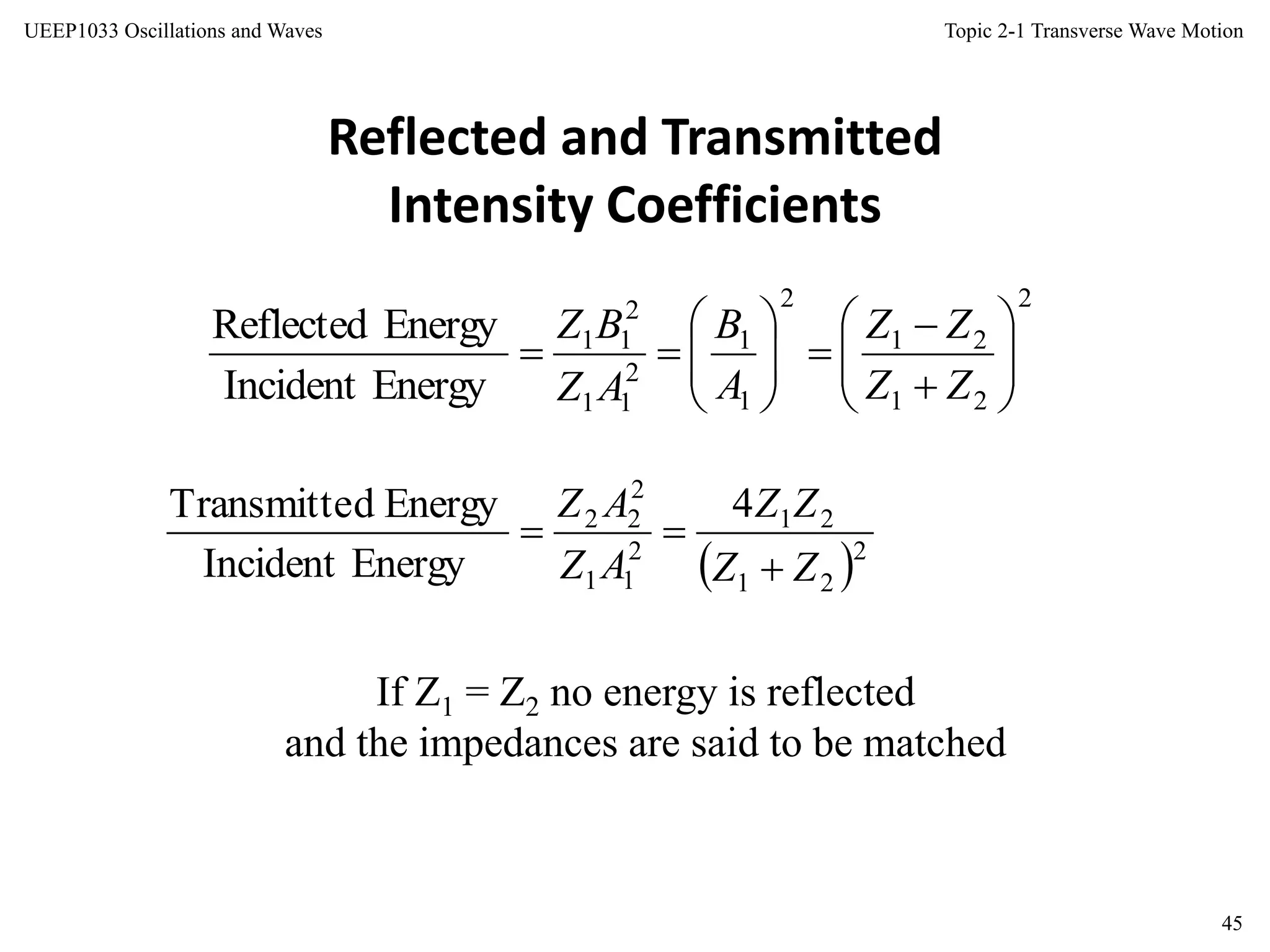 Topic 2-1 Transverse Wave Motion
45
UEEP1033 Oscillations and Waves
Reflected and Transmitted
Intensity Coefficients
If Z1 = Z2 no energy is reflected
and the impedances are said to be matched
2
21
21
2
1
1
2
11
2
11
EnergyIncident
EnergyReflected















ZZ
ZZ
A
B
AZ
BZ
 2
21
21
2
11
2
22 4
EnergyIncident
EnergydTransmitte
ZZ
ZZ
AZ
AZ


 