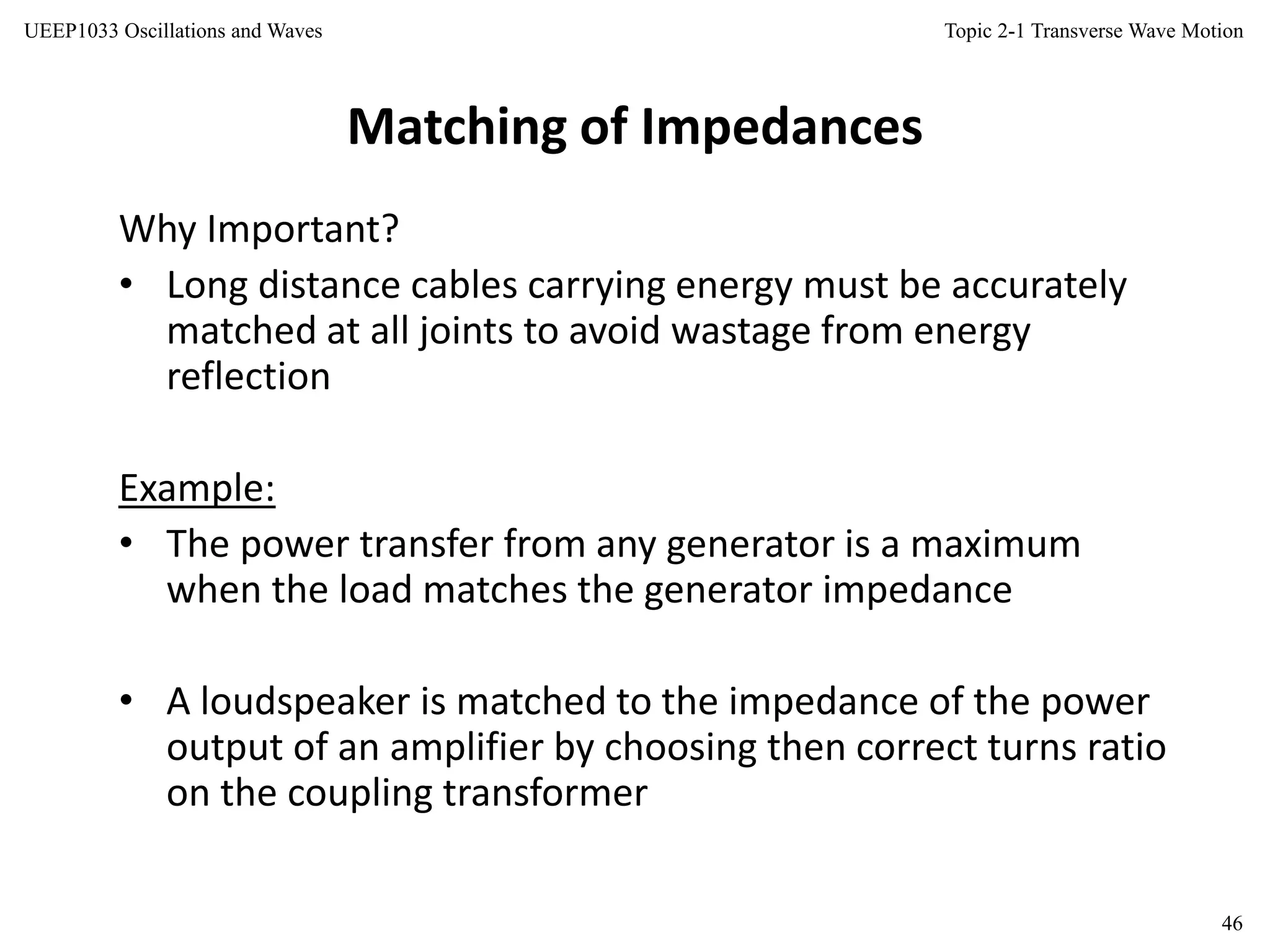 Topic 2-1 Transverse Wave Motion
46
UEEP1033 Oscillations and Waves
Matching of Impedances
Why Important?
• Long distance cables carrying energy must be accurately
matched at all joints to avoid wastage from energy
reflection
Example:
• The power transfer from any generator is a maximum
when the load matches the generator impedance
• A loudspeaker is matched to the impedance of the power
output of an amplifier by choosing then correct turns ratio
on the coupling transformer
 