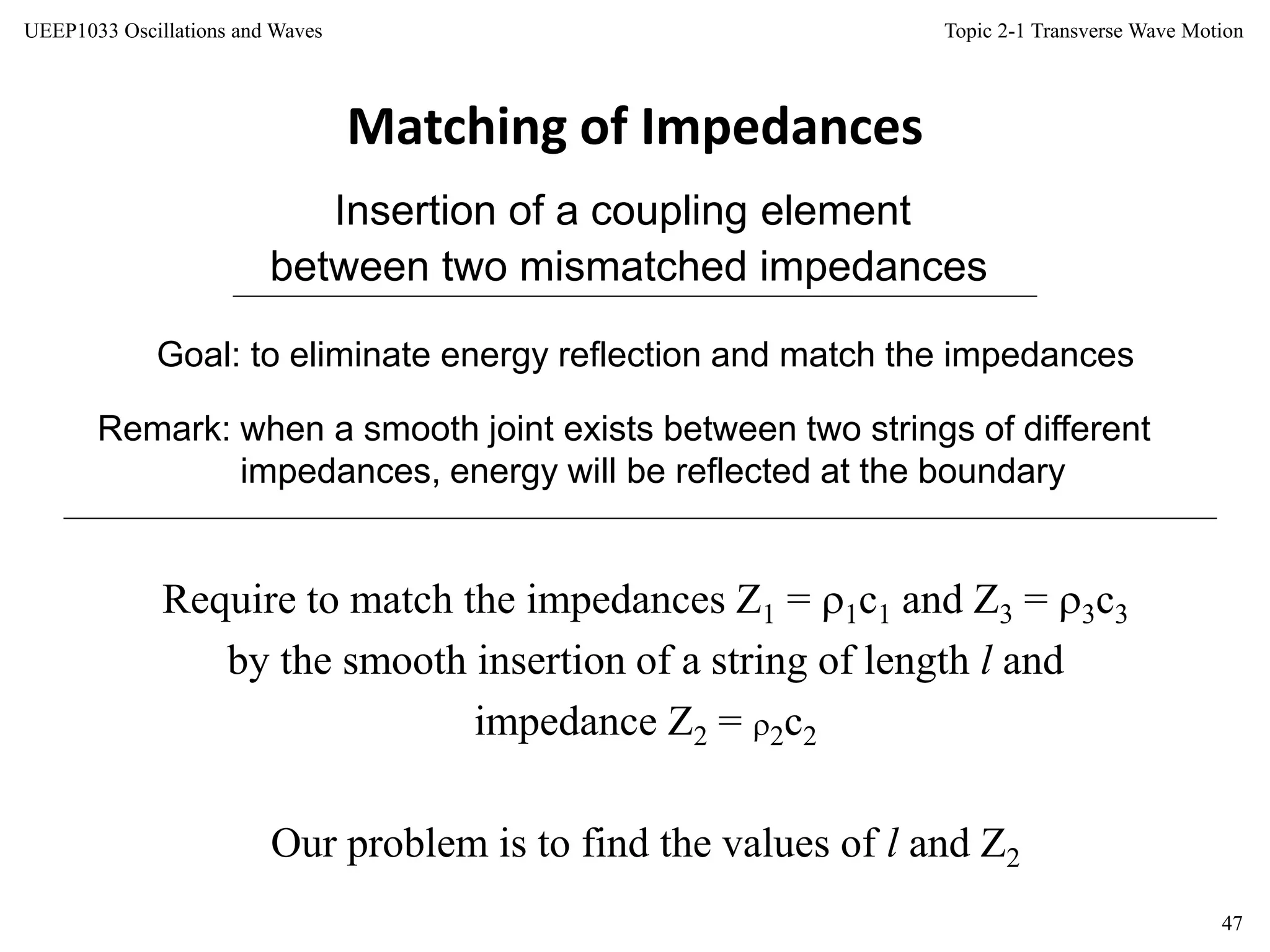 Topic 2-1 Transverse Wave Motion
47
UEEP1033 Oscillations and Waves
Matching of Impedances
Insertion of a coupling element
between two mismatched impedances
Remark: when a smooth joint exists between two strings of different
impedances, energy will be reflected at the boundary
Goal: to eliminate energy reflection and match the impedances
Require to match the impedances Z1 = 1c1 and Z3 = 3c3
by the smooth insertion of a string of length l and
impedance Z2 = 2c2
Our problem is to find the values of l and Z2
 