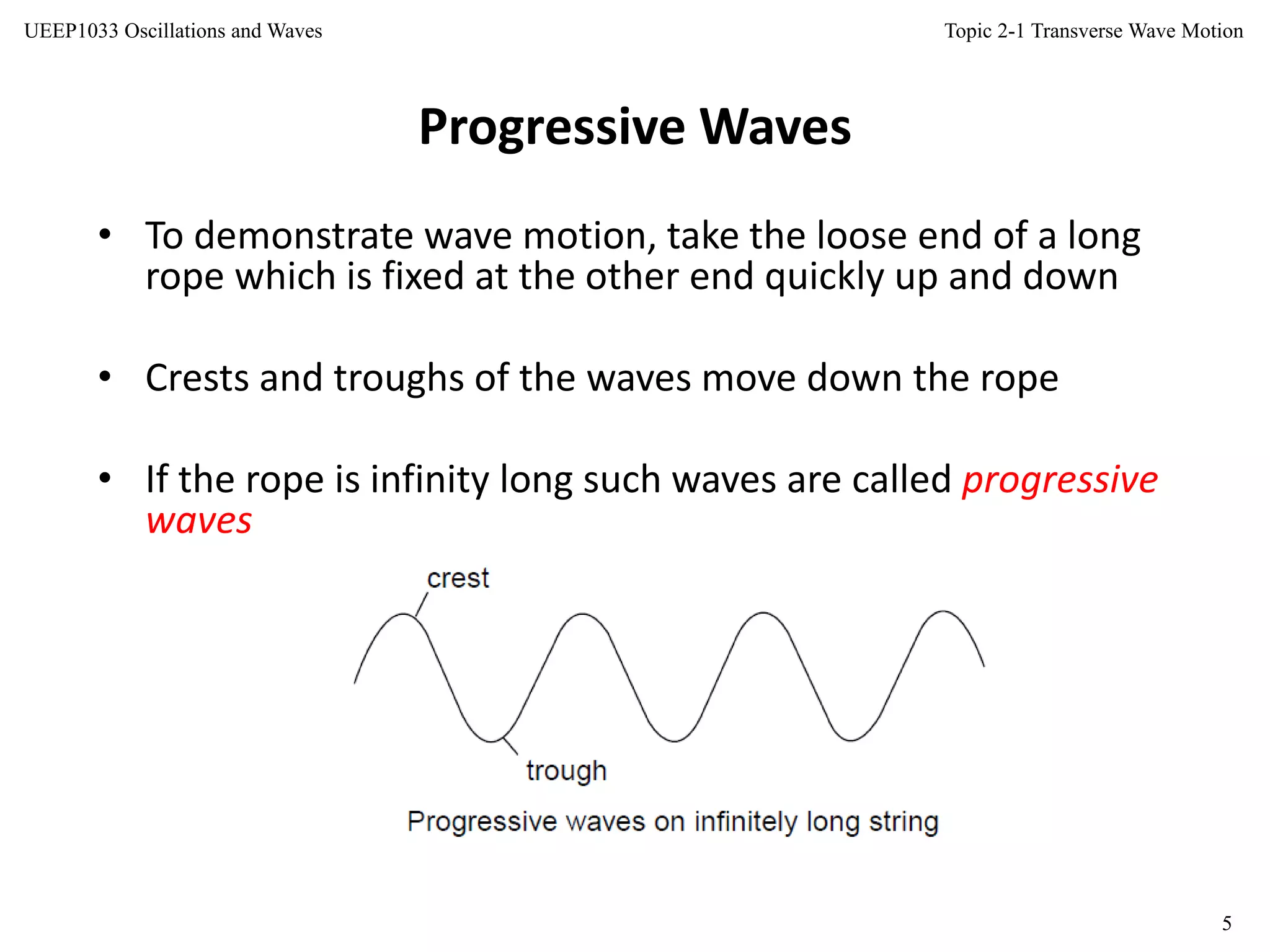 Topic 2-1 Transverse Wave Motion
5
UEEP1033 Oscillations and Waves
• To demonstrate wave motion, take the loose end of a long
rope which is fixed at the other end quickly up and down
• Crests and troughs of the waves move down the rope
• If the rope is infinity long such waves are called progressive
waves
Progressive Waves
 