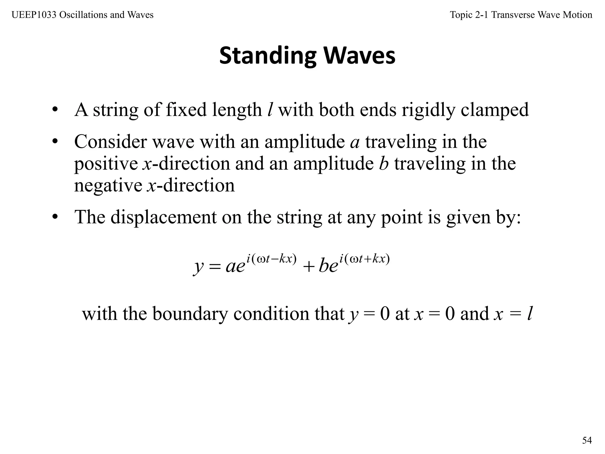 Topic 2-1 Transverse Wave Motion
54
UEEP1033 Oscillations and Waves
• A string of fixed length l with both ends rigidly clamped
• Consider wave with an amplitude a traveling in the
positive x-direction and an amplitude b traveling in the
negative x-direction
• The displacement on the string at any point is given by:
Standing Waves
with the boundary condition that y = 0 at x = 0 and x = l
)()( kxtikxti
beaey 

 