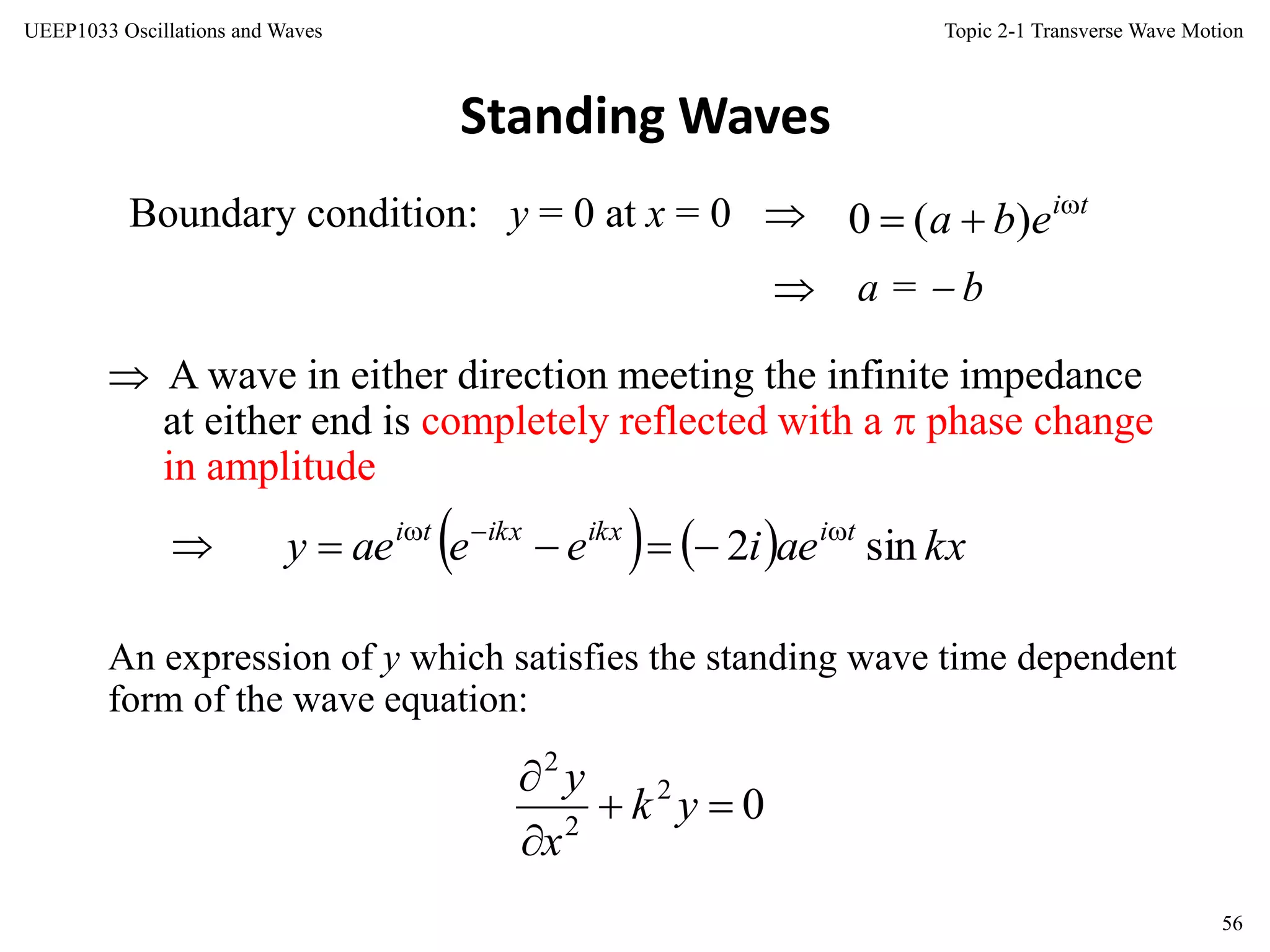 Topic 2-1 Transverse Wave Motion
56
UEEP1033 Oscillations and Waves
Standing Waves
Boundary condition: y = 0 at x = 0 
 A wave in either direction meeting the infinite impedance
at either end is completely reflected with a  phase change
in amplitude
 a =  b

An expression of y which satisfies the standing wave time dependent
form of the wave equation:
    kxaeieeaey tiikxikxti
sin2 

02
2
2



yk
x
y
ti
eba 
 )(0
 