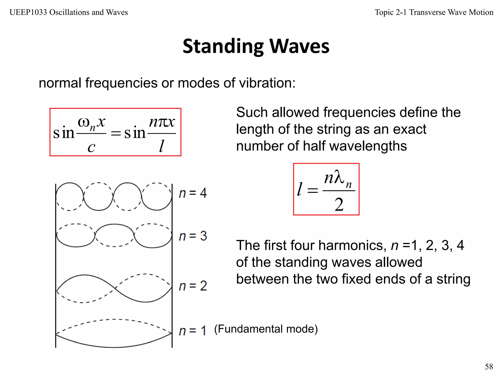 Topic 2-1 Transverse Wave Motion
58
UEEP1033 Oscillations and Waves
Standing Waves
normal frequencies or modes of vibration:
Such allowed frequencies define the
length of the string as an exact
number of half wavelengths
(Fundamental mode)
The first four harmonics, n =1, 2, 3, 4
of the standing waves allowed
between the two fixed ends of a string
l
xn
c
xn 


sinsin
2
nn
l


 