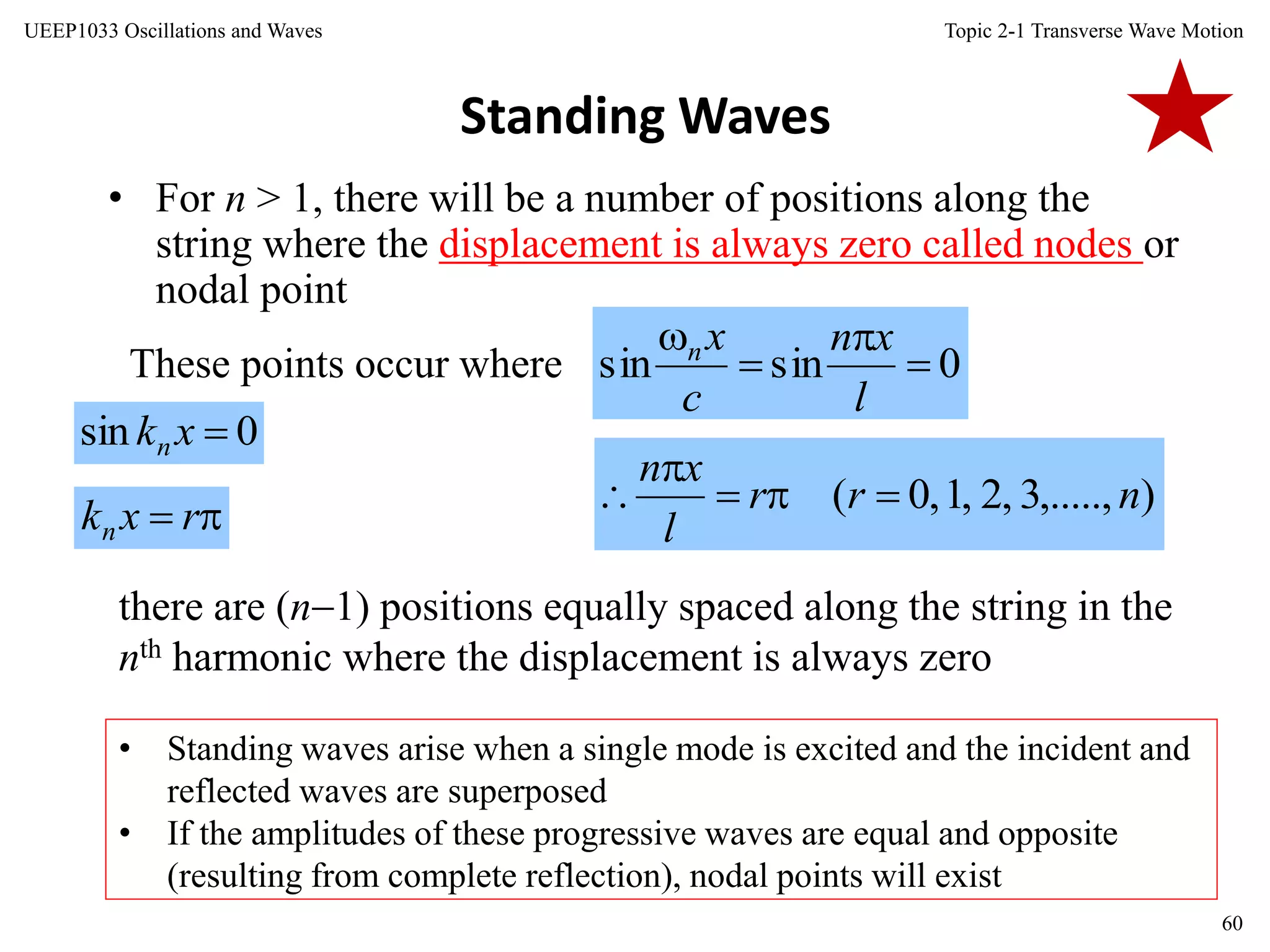 Topic 2-1 Transverse Wave Motion
60
UEEP1033 Oscillations and Waves
Standing Waves
• For n > 1, there will be a number of positions along the
string where the displacement is always zero called nodes or
nodal point
These points occur where
there are (n1) positions equally spaced along the string in the
nth harmonic where the displacement is always zero
• Standing waves arise when a single mode is excited and the incident and
reflected waves are superposed
• If the amplitudes of these progressive waves are equal and opposite
(resulting from complete reflection), nodal points will exist
0sinsin 



l
xn
c
xn
),.....,3,2,1,0( nrr
l
xn



0sin xkn
 rxkn
 