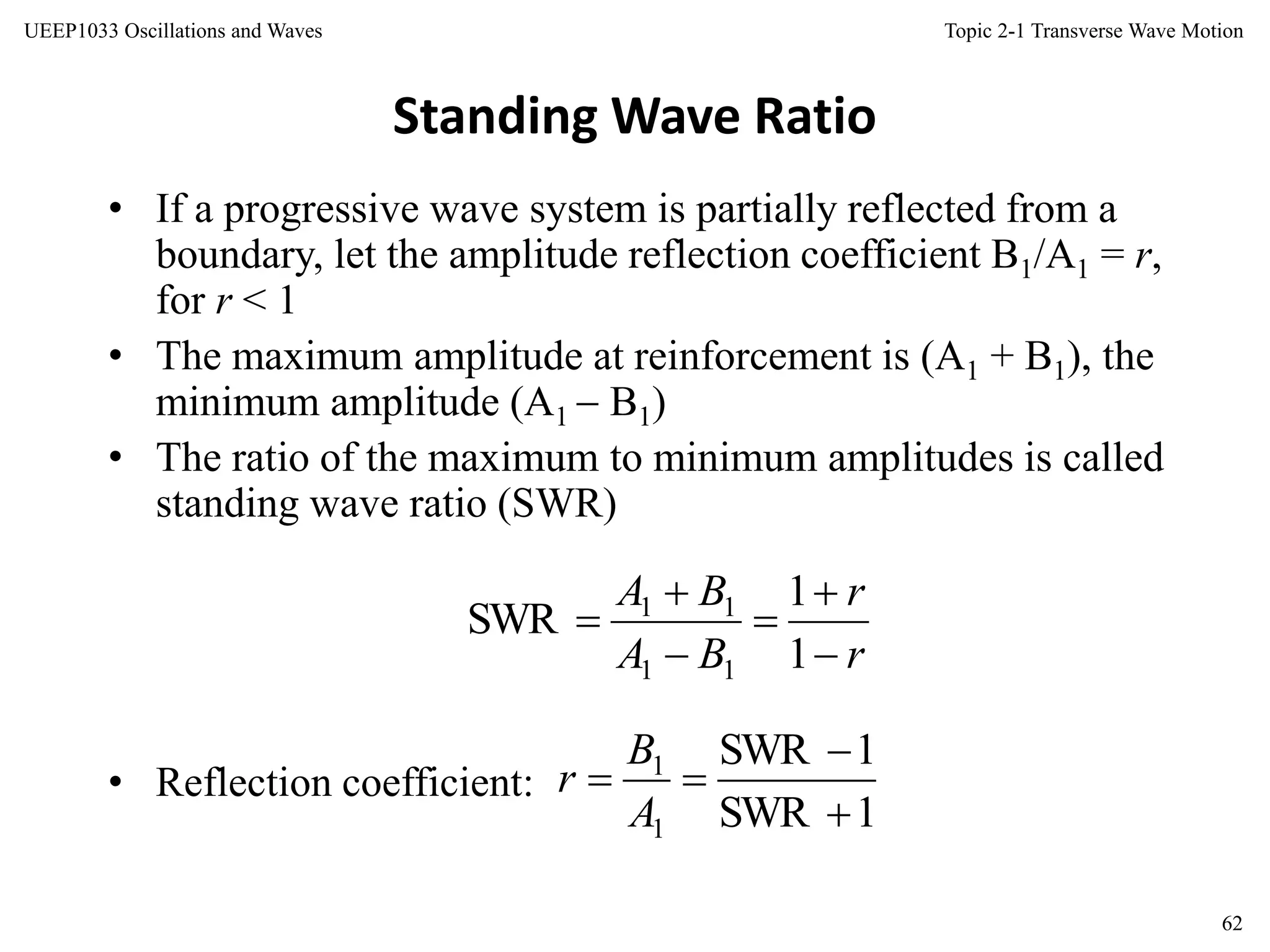 Topic 2-1 Transverse Wave Motion
62
UEEP1033 Oscillations and Waves
Standing Wave Ratio
• If a progressive wave system is partially reflected from a
boundary, let the amplitude reflection coefficient B1/A1 = r,
for r < 1
• The maximum amplitude at reinforcement is (A1 + B1), the
minimum amplitude (A1  B1)
• The ratio of the maximum to minimum amplitudes is called
standing wave ratio (SWR)
• Reflection coefficient:
r
r
BA
BA






1
1
SWR
11
11
1SWR
1SWR
1
1



A
B
r
 