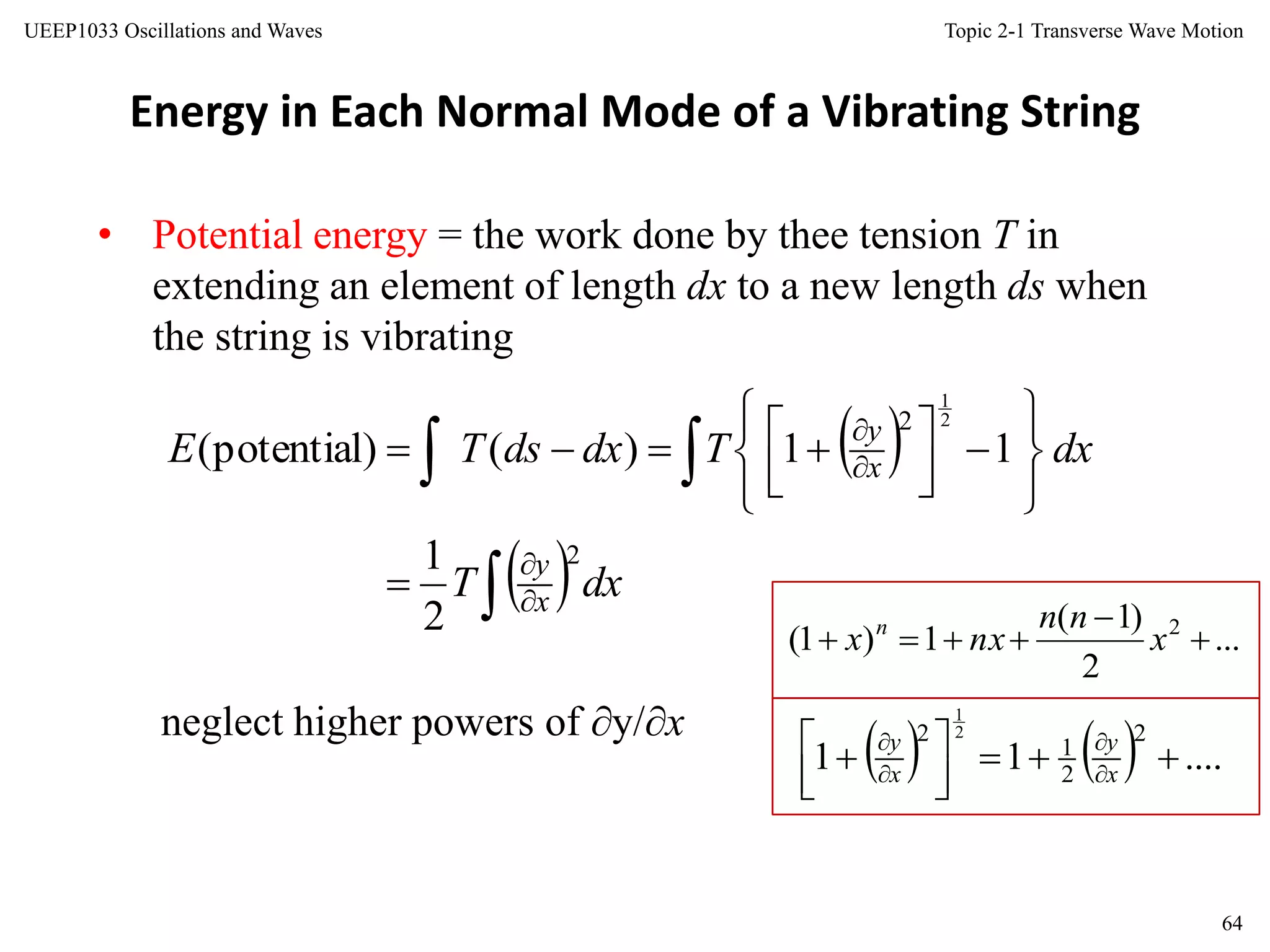 Topic 2-1 Transverse Wave Motion
64
UEEP1033 Oscillations and Waves
Energy in Each Normal Mode of a Vibrating String
• Potential energy = the work done by thee tension T in
extending an element of length dx to a new length ds when
the string is vibrating
neglect higher powers of y/x
 
  dxT
dxTdxdsTE
x
y
x
y



















 
2
2
2
1
11)()potential(
2
1
    ....11
2
2
1
2 2
1




  



x
y
x
y
...
2
)1(
1)1( 2


 x
nn
nxx n
 