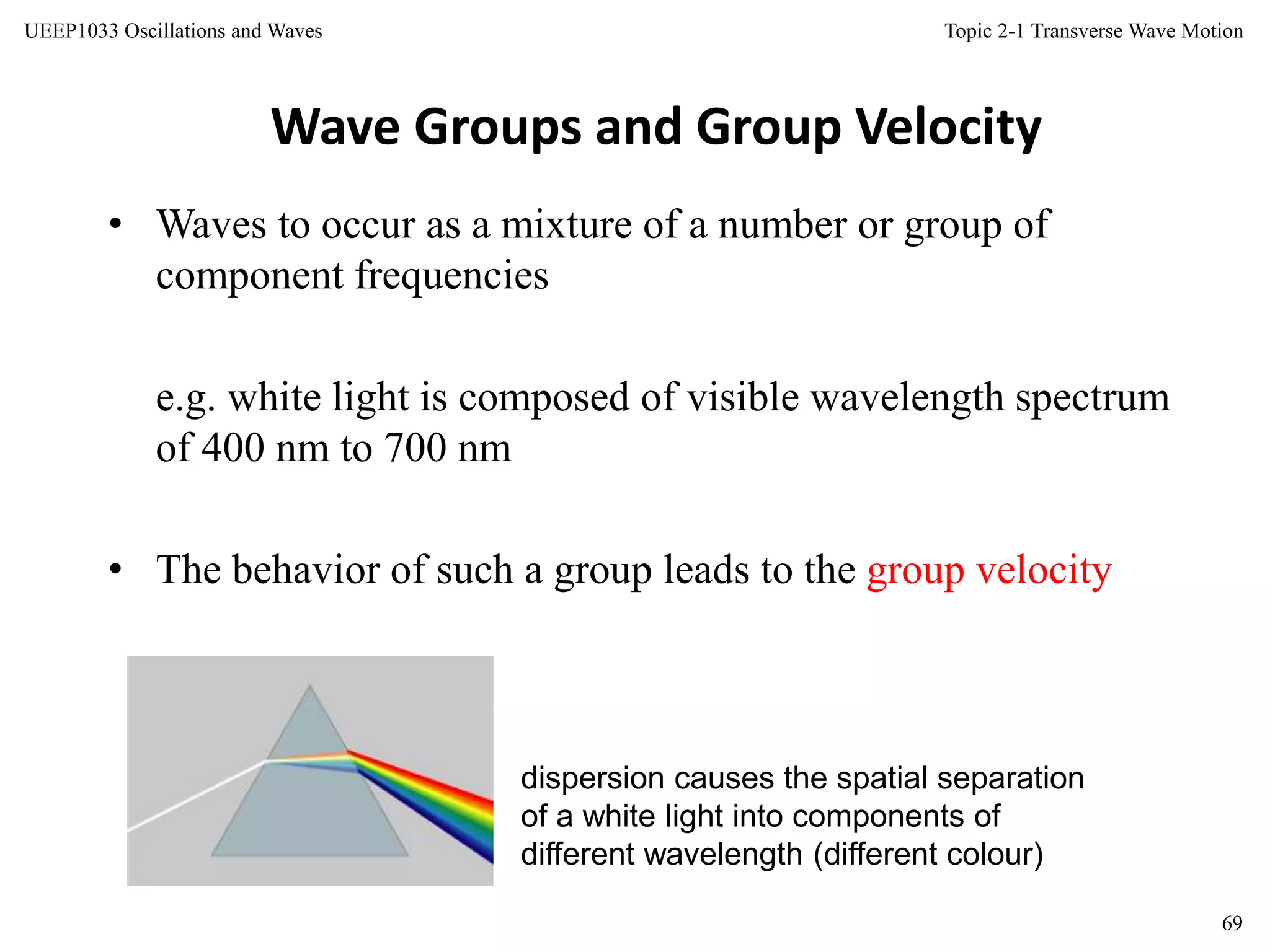 Topic 2-1 Transverse Wave Motion
69
UEEP1033 Oscillations and Waves
Wave Groups and Group Velocity
• Waves to occur as a mixture of a number or group of
component frequencies
e.g. white light is composed of visible wavelength spectrum
of 400 nm to 700 nm
• The behavior of such a group leads to the group velocity
dispersion causes the spatial separation
of a white light into components of
different wavelength (different colour)
 