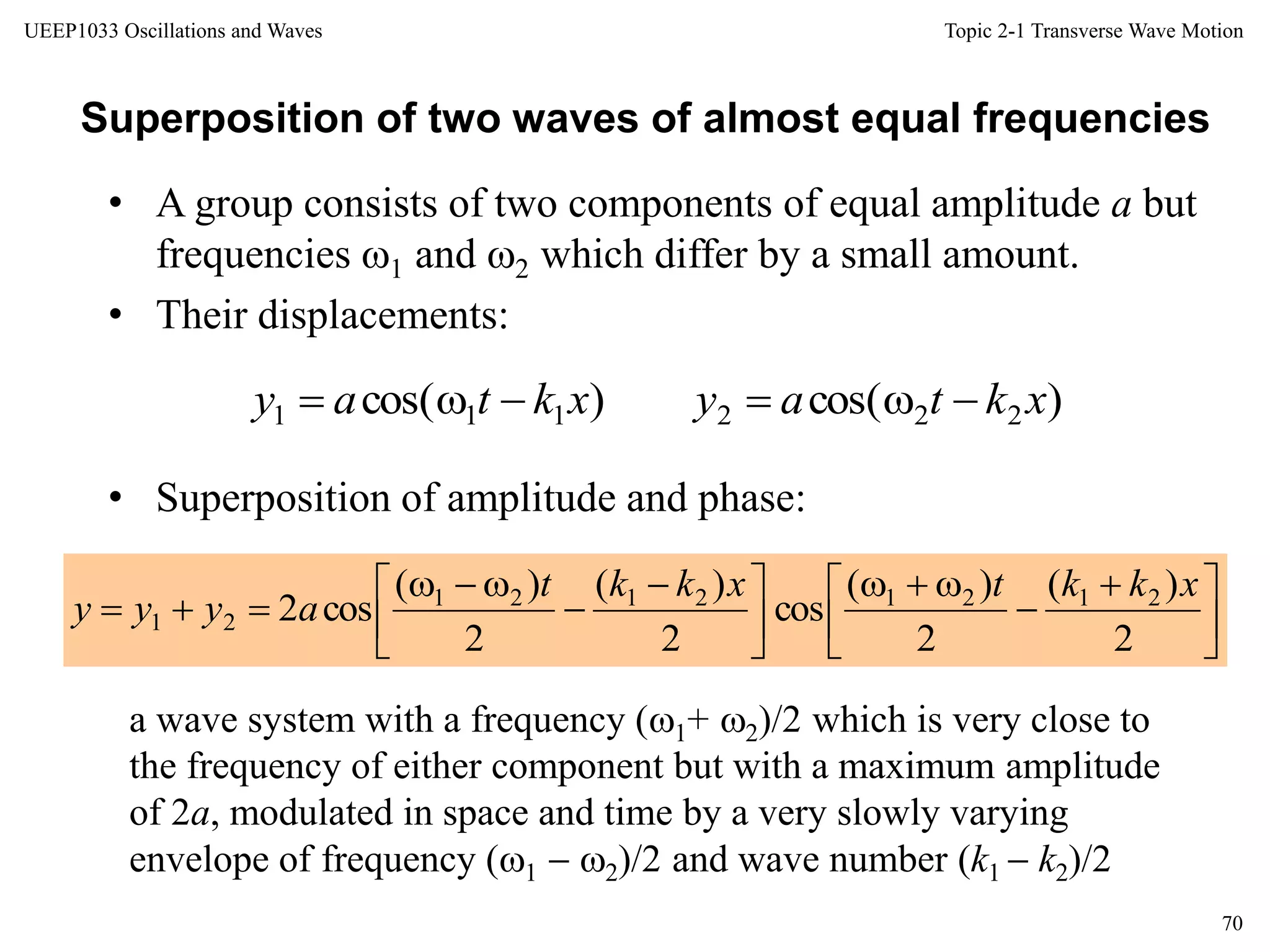 Topic 2-1 Transverse Wave Motion
70
UEEP1033 Oscillations and Waves
Superposition of two waves of almost equal frequencies
• A group consists of two components of equal amplitude a but
frequencies 1 and 2 which differ by a small amount.
• Their displacements:
• Superposition of amplitude and phase:
)cos()cos( 222111 xktayxktay 





 







 



2
)(
2
)(
cos
2
)(
2
)(
cos2 21212121
21
xkktxkkt
ayyy
a wave system with a frequency (1+ 2)/2 which is very close to
the frequency of either component but with a maximum amplitude
of 2a, modulated in space and time by a very slowly varying
envelope of frequency (1  2)/2 and wave number (k1  k2)/2
 