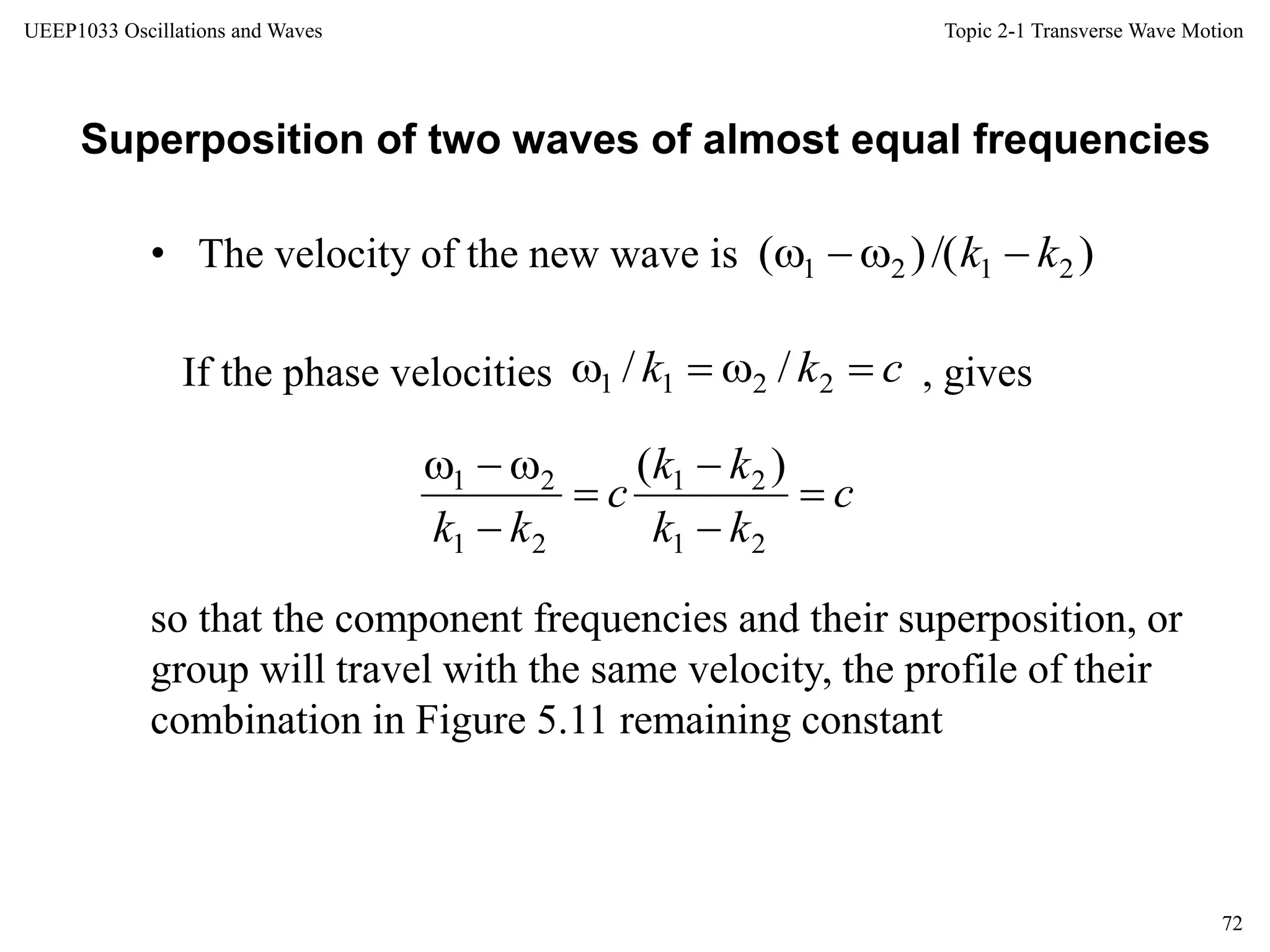 Topic 2-1 Transverse Wave Motion
72
UEEP1033 Oscillations and Waves
• The velocity of the new wave is
Superposition of two waves of almost equal frequencies
so that the component frequencies and their superposition, or
group will travel with the same velocity, the profile of their
combination in Figure 5.11 remaining constant
)/()( 2121 kk 
ckk  2211 //If the phase velocities , gives
c
kk
kk
c
kk






21
21
21
21 )(
 