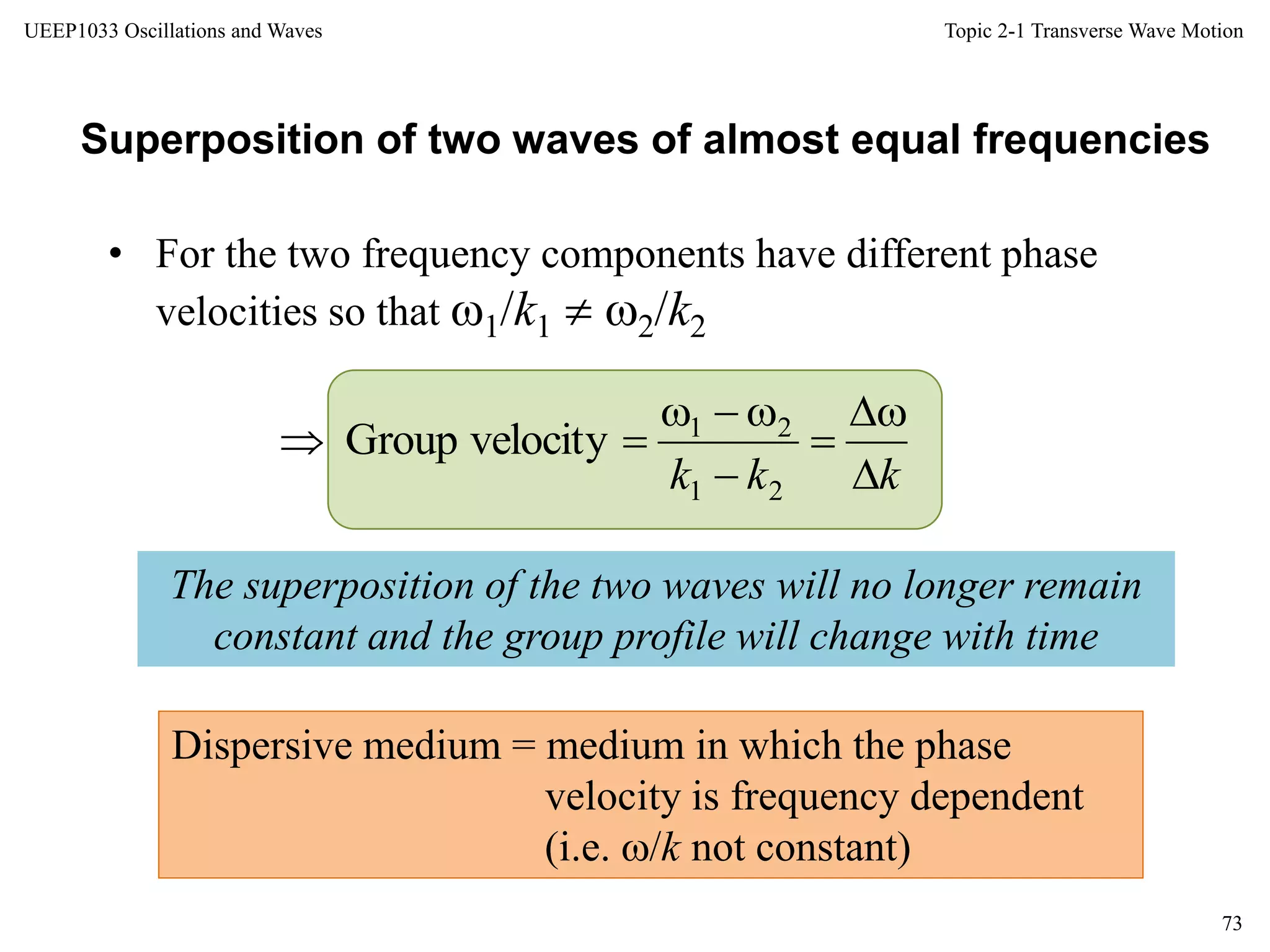 Topic 2-1 Transverse Wave Motion
73
UEEP1033 Oscillations and Waves
• For the two frequency components have different phase
velocities so that 1/k1  2/k2
Superposition of two waves of almost equal frequencies
The superposition of the two waves will no longer remain
constant and the group profile will change with time
Dispersive medium = medium in which the phase
velocity is frequency dependent
(i.e. /k not constant)
kkk 





21
21
velocityGroup
 