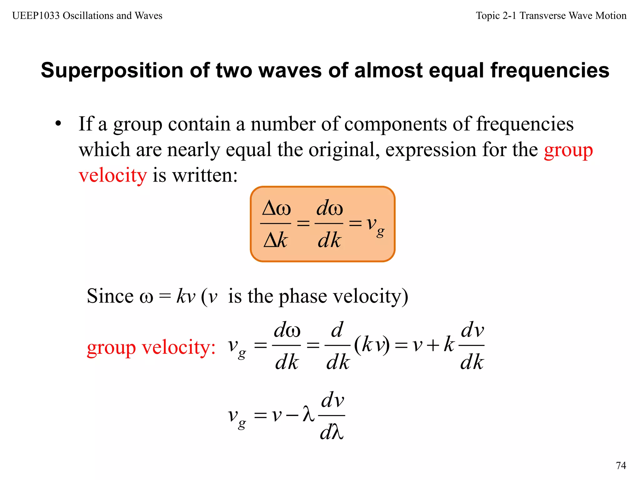 Topic 2-1 Transverse Wave Motion
74
UEEP1033 Oscillations and Waves
• If a group contain a number of components of frequencies
which are nearly equal the original, expression for the group
velocity is written:
Superposition of two waves of almost equal frequencies
Since  = kv (v is the phase velocity)
group velocity:
gv
dk
d
k





dk
dv
kvkv
dk
d
dk
d
vg 

 )(


d
dv
vvg
 