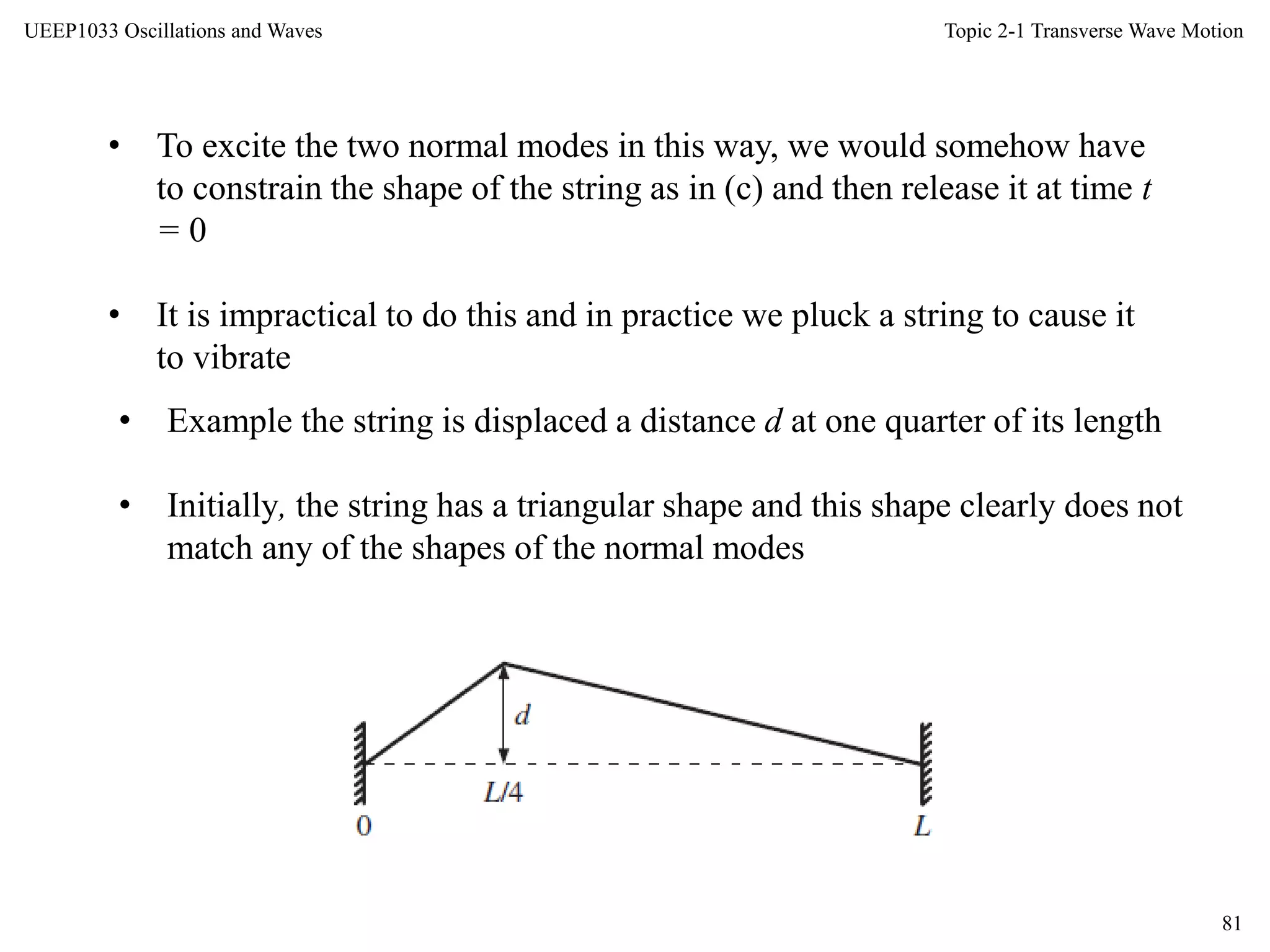 Topic 2-1 Transverse Wave Motion
81
UEEP1033 Oscillations and Waves
• To excite the two normal modes in this way, we would somehow have
to constrain the shape of the string as in (c) and then release it at time t
= 0
• It is impractical to do this and in practice we pluck a string to cause it
to vibrate
• Example the string is displaced a distance d at one quarter of its length
• Initially, the string has a triangular shape and this shape clearly does not
match any of the shapes of the normal modes
 