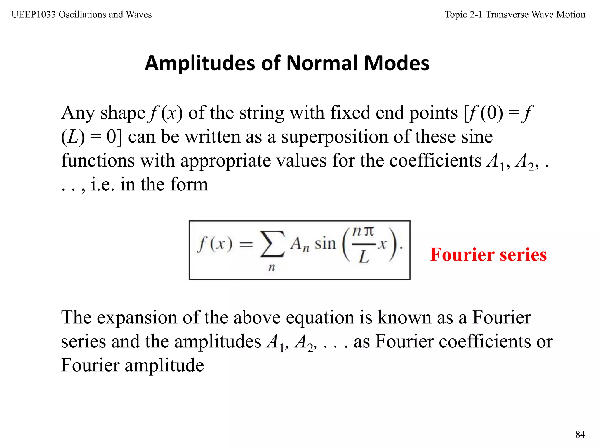 Topic 2-1 Transverse Wave Motion
84
UEEP1033 Oscillations and Waves
The expansion of the above equation is known as a Fourier
series and the amplitudes A1, A2, . . . as Fourier coefficients or
Fourier amplitude
Any shape f (x) of the string with fixed end points [f (0) = f
(L) = 0] can be written as a superposition of these sine
functions with appropriate values for the coefficients A1, A2, .
. . , i.e. in the form
Amplitudes of Normal Modes
Fourier series
 