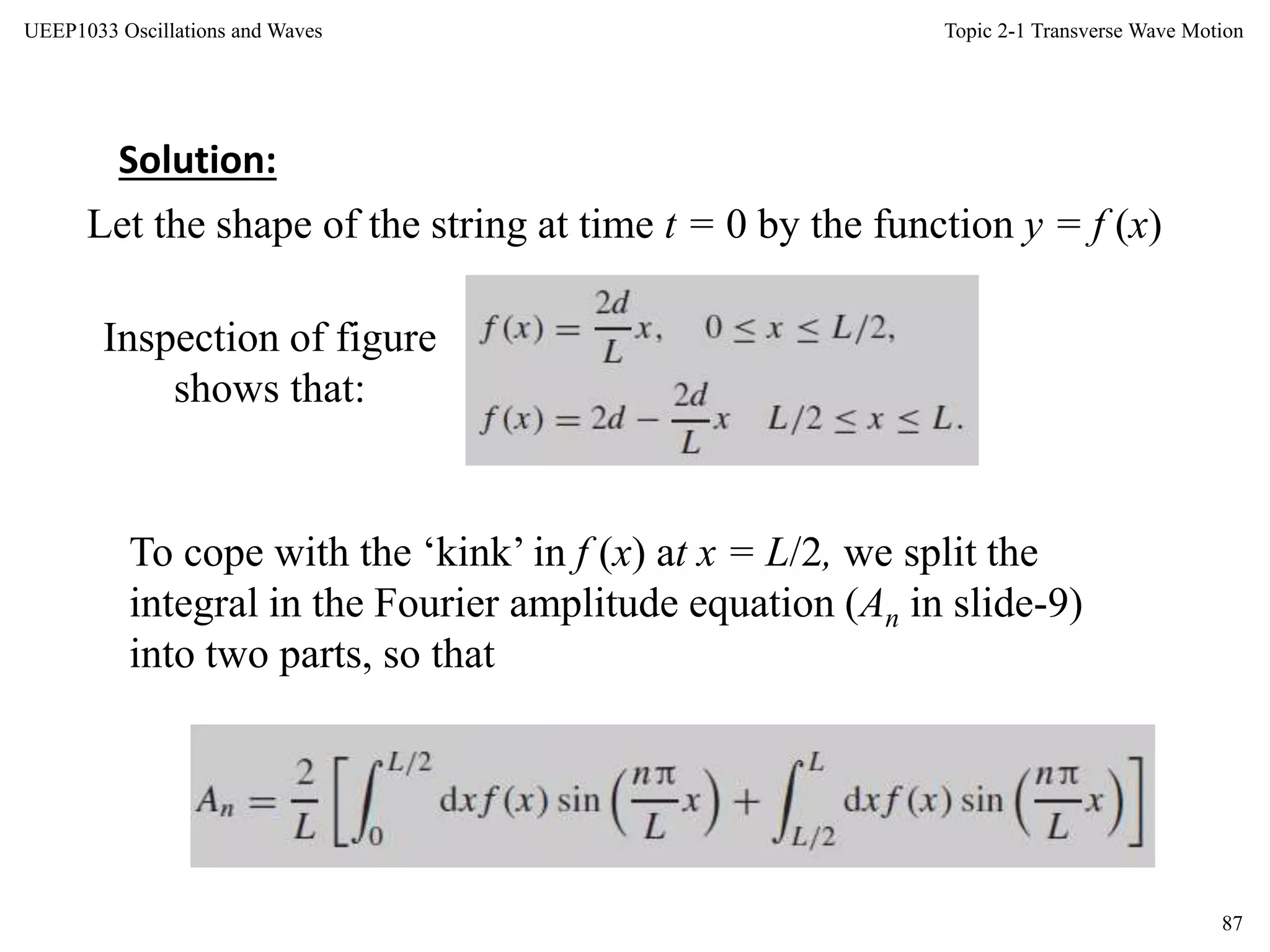 Topic 2-1 Transverse Wave Motion
87
UEEP1033 Oscillations and Waves
Let the shape of the string at time t = 0 by the function y = f (x)
Solution:
Inspection of figure
shows that:
To cope with the ‘kink’ in f (x) at x = L/2, we split the
integral in the Fourier amplitude equation (An in slide-9)
into two parts, so that
 
