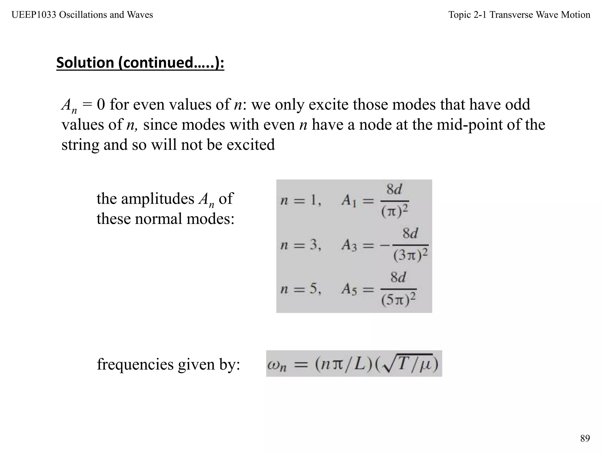 Topic 2-1 Transverse Wave Motion
89
UEEP1033 Oscillations and Waves
An = 0 for even values of n: we only excite those modes that have odd
values of n, since modes with even n have a node at the mid-point of the
string and so will not be excited
the amplitudes An of
these normal modes:
frequencies given by:
Solution (continued…..):
 