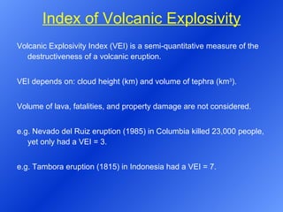 Index of Volcanic Explosivity Volcanic Explosivity Index (VEI) is a semi-quantitative measure of the destructiveness of a volcanic eruption.  VEI depends on: cloud height (km) and volume of tephra (km 3 ). Volume of lava, fatalities, and property damage are not considered. e.g. Nevado del Ruiz eruption (1985) in Columbia killed 23,000 people, yet only had a VEI = 3. e.g. Tambora eruption (1815) in Indonesia had a VEI = 7. 