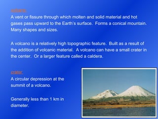 volcano  A vent or fissure through which molten and solid material and hot gases pass upward to the Earth’s surface.  Forms a conical mountain.  Many shapes and sizes.   A volcano is a relatively high topographic feature.  Built as a result of the addition of volcanic material.  A volcano can have a small crater in the center.  Or a larger feature called a caldera. crater  A circular depression at the summit of a volcano. Generally less than 1 km in diameter. 