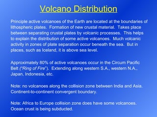 Volcano Distribution Principle active volcanoes of the Earth are located at the boundaries of lithospheric plates.  Formation of new crustal material.  Takes place between separating crustal plates by volcanic processes.  This helps to explain the distribution of some active volcanoes.  Much volcanic activity in zones of plate separation occur beneath the sea.  But in places, such as Iceland, it is above sea level.   Approximately 80% of active volcanoes occur in the Circum Pacific Belt  (“Ring of Fire ”).  Extending along western S.A., western N.A., Japan, Indonesia, etc. Note: no volcanoes along the collision zone between India and Asia. Continent-to-continent convergent boundary.   Note: Africa to Europe collision zone does have some volcanoes. Ocean crust is being subducted. 