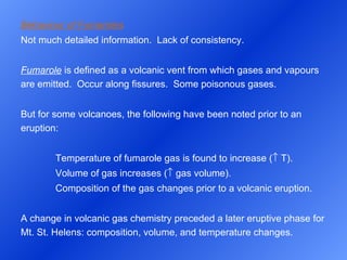 Behaviour of Fumaroles Not much detailed information.  Lack of consistency.  Fumarole  is defined as a volcanic vent from which gases and vapours are emitted.  Occur along fissures.  Some poisonous gases.   But for some volcanoes, the following have been noted prior to an eruption: Temperature of fumarole gas is found to increase (   T). Volume of gas increases (   gas volume). Composition of the gas changes prior to a volcanic eruption.   A change in volcanic gas chemistry preceded a later eruptive phase for Mt. St. Helens: composition, volume, and temperature changes. 