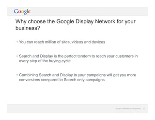 Google Confidential and Proprietary 13Google Confidential and Proprietary 13
Why choose the Google Display Network for your
business?
• You can reach million of sites, videos and devices
• Search and Display is the perfect tandem to reach your customers in
every step of the buying cycle
• Combining Search and Display in your campaigns will get you more
conversions compared to Search only campaigns
 