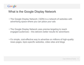 Google Confidential and Proprietary 15Google Confidential and Proprietary 15
What is the Google Display Network
• The Google Display Network ( GDN) is a network of websites with
advertising space where you can place your ads
• The Google Display Network uses precise targeting to reach
engaged audiences – this delivers better results for advertisers
• It’s simple, cost-effective way to advertise on millions of high-quality
news pages, topic-specific websites, video sites and blogs
 