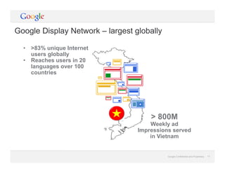 Google Confidential and Proprietary 17Google Confidential and Proprietary 17
• >83% unique Internet
users globally
• Reaches users in 20
languages over 100
countries
> 800M
Weekly ad
Impressions served
in Vietnam
Google Display Network – largest globally
 