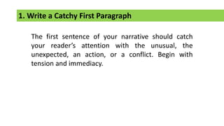 1. Write a Catchy First Paragraph
The first sentence of your narrative should catch
your reader’s attention with the unusual, the
unexpected, an action, or a conflict. Begin with
tension and immediacy.
 