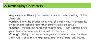 2. Developing Characters
•Appearance. Gives your reader a visual understanding of the
character.
•Action. Show the reader what kind of person your character is,
by describing actions rather than simply listing adjectives.
•Speech. Develop the character as a person — don’t merely have
your character announce important plot details.
•Thought. Bring the reader into your character’s mind, to show
them your character’s unexpressed memories, fears, and hopes.
 