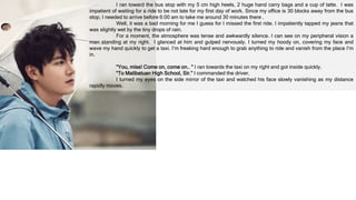 I ran toward the bus stop with my 5 cm high heels, 2 huge hand carry bags and a cup of latte. I was
impatient of waiting for a ride to be not late for my first day of work. Since my office is 30 blocks away from the bus
stop, I needed to arrive before 6:00 am to take me around 30 minutes there .
Well, it was a bad morning for me I guess for I missed the first ride. I impatiently tapped my jeans that
was slightly wet by the tiny drops of rain.
For a moment, the atmosphere was tense and awkwardly silence. I can see on my peripheral vision a
man standing at my right. I glanced at him and gulped nervously. I turned my hoody on, covering my face and
wave my hand quickly to get a taxi. I’m freaking hard enough to grab anything to ride and vanish from the place I’m
in.
“You, miss! Come on, come on.. “ I ran towards the taxi on my right and got inside quickly.
“To Malibatuan High School, Sir.” I commanded the driver.
I turned my eyes on the side mirror of the taxi and watched his face slowly vanishing as my distance
rapidly moves.
 