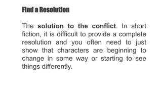 Find a Resolution
The solution to the conflict. In short
fiction, it is difficult to provide a complete
resolution and you often need to just
show that characters are beginning to
change in some way or starting to see
things differently.
 