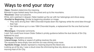 •Open. Readers determine the meaning.
Brendan’s eyes looked away from the priest and up to the mountains.
•Resolved. Clear-cut outcome.
While John watched in despair, Helen loaded up the car with her belongings and drove away.
•Parallel to Beginning. Similar to beginning situation or image.
• They were driving their 1964 Chevrolet Impala down the highway while the wind blew through
their hair.
• Her father drove up in a new 1964 Chevrolet Impala, a replacement for the one that burned
up.
•Monologue. Character comments.
I wish Tom could have known Sister Dalbec’s prickly guidance before the dust devils of Sin City
battered his soul.
•Dialogue. Characters converse.
•Literal Image. Setting or aspect of setting resolves the plot.
The aqueducts were empty now and the sun was shining once more.
•Symbolic Image. Details represent a meaning beyond the literal one.
Looking up at the sky, I saw a cloud cross the shimmering blue sky above us as we stood in the
morning heat of Sin City.
Ways to end your story
 