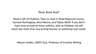 “Read, Read, Read”
Read a LOT of Chekhov. Then re-read it. Read Raymond Carver,
Earnest Hemingway, Alice Munro, and Tobias Wolff. If you don’t
have time to read all these authors, stick to Chekhov. He will
teach you more than any writing teacher or workshop ever could.
-Allyson Goldin, UWEC Asst. Professor of Creative Writing
 