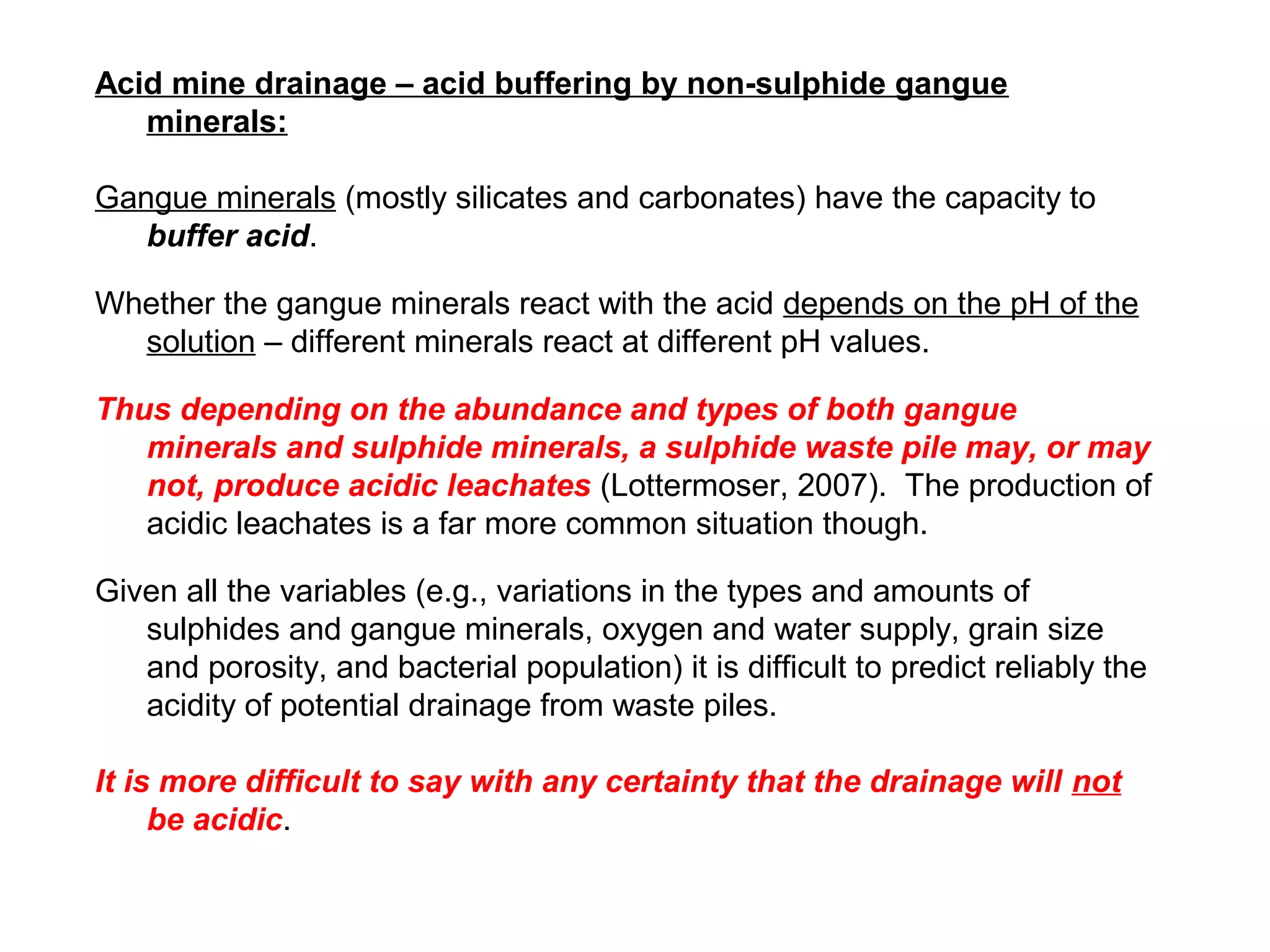 Acid mine drainage – acid buffering by non-sulphide gangue
   minerals:

Gangue minerals (mostly silicates and carbonates) have the capacity to
   buffer acid.

Whether the gangue minerals react with the acid depends on the pH of the
  solution – different minerals react at different pH values.

Thus depending on the abundance and types of both gangue
   minerals and sulphide minerals, a sulphide waste pile may, or may
   not, produce acidic leachates (Lottermoser, 2007). The production of
   acidic leachates is a far more common situation though.

Given all the variables (e.g., variations in the types and amounts of
   sulphides and gangue minerals, oxygen and water supply, grain size
   and porosity, and bacterial population) it is difficult to predict reliably the
   acidity of potential drainage from waste piles.

It is more difficult to say with any certainty that the drainage will not
     be acidic.
 