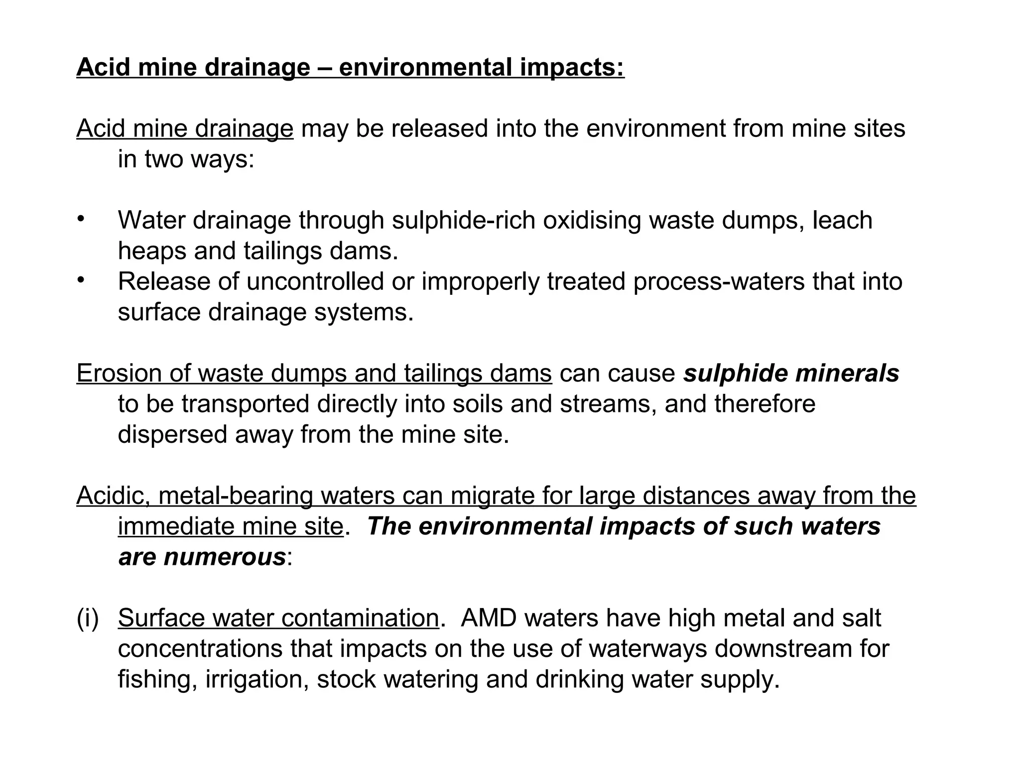 Acid mine drainage – environmental impacts:

Acid mine drainage may be released into the environment from mine sites
   in two ways:

•   Water drainage through sulphide-rich oxidising waste dumps, leach
    heaps and tailings dams.
•   Release of uncontrolled or improperly treated process-waters that into
    surface drainage systems.

Erosion of waste dumps and tailings dams can cause sulphide minerals
   to be transported directly into soils and streams, and therefore
   dispersed away from the mine site.

Acidic, metal-bearing waters can migrate for large distances away from the
   immediate mine site. The environmental impacts of such waters
   are numerous:

(i) Surface water contamination. AMD waters have high metal and salt
    concentrations that impacts on the use of waterways downstream for
    fishing, irrigation, stock watering and drinking water supply.
 