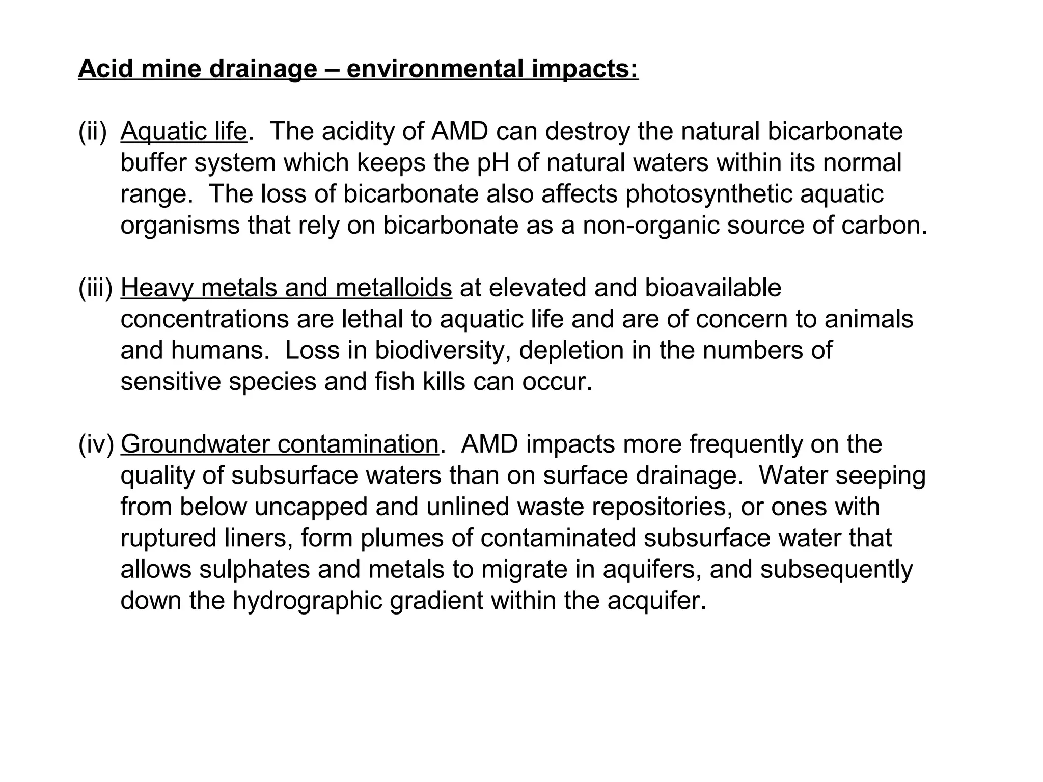 Acid mine drainage – environmental impacts:

(ii) Aquatic life. The acidity of AMD can destroy the natural bicarbonate
     buffer system which keeps the pH of natural waters within its normal
     range. The loss of bicarbonate also affects photosynthetic aquatic
     organisms that rely on bicarbonate as a non-organic source of carbon.

(iii) Heavy metals and metalloids at elevated and bioavailable
      concentrations are lethal to aquatic life and are of concern to animals
      and humans. Loss in biodiversity, depletion in the numbers of
      sensitive species and fish kills can occur.

(iv) Groundwater contamination. AMD impacts more frequently on the
     quality of subsurface waters than on surface drainage. Water seeping
     from below uncapped and unlined waste repositories, or ones with
     ruptured liners, form plumes of contaminated subsurface water that
     allows sulphates and metals to migrate in aquifers, and subsequently
     down the hydrographic gradient within the acquifer.
 