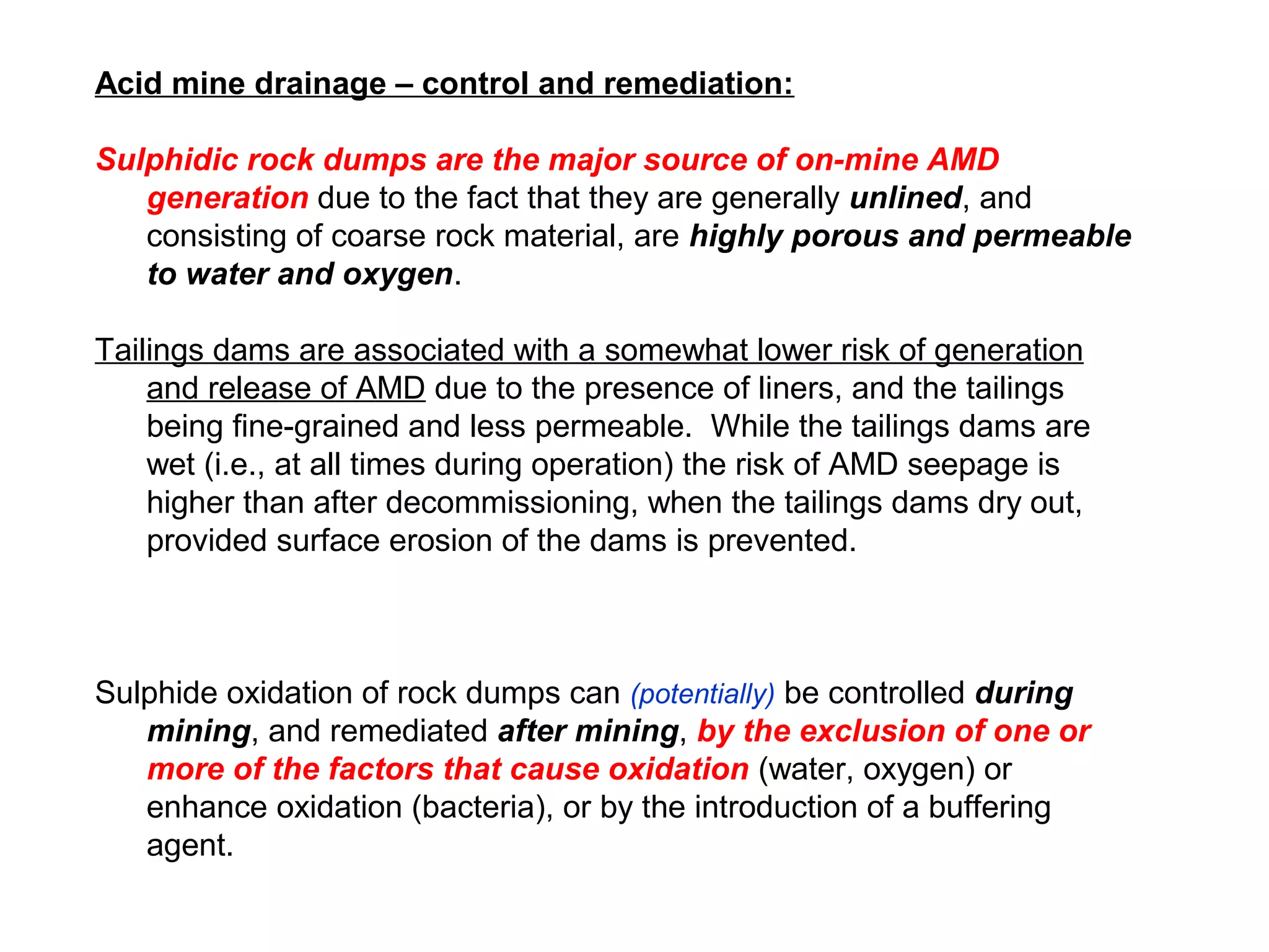 Acid mine drainage – control and remediation:

Sulphidic rock dumps are the major source of on-mine AMD
   generation due to the fact that they are generally unlined, and
   consisting of coarse rock material, are highly porous and permeable
   to water and oxygen.

Tailings dams are associated with a somewhat lower risk of generation
    and release of AMD due to the presence of liners, and the tailings
    being fine-grained and less permeable. While the tailings dams are
    wet (i.e., at all times during operation) the risk of AMD seepage is
    higher than after decommissioning, when the tailings dams dry out,
    provided surface erosion of the dams is prevented.



Sulphide oxidation of rock dumps can (potentially) be controlled during
   mining, and remediated after mining, by the exclusion of one or
   more of the factors that cause oxidation (water, oxygen) or
   enhance oxidation (bacteria), or by the introduction of a buffering
   agent.
 