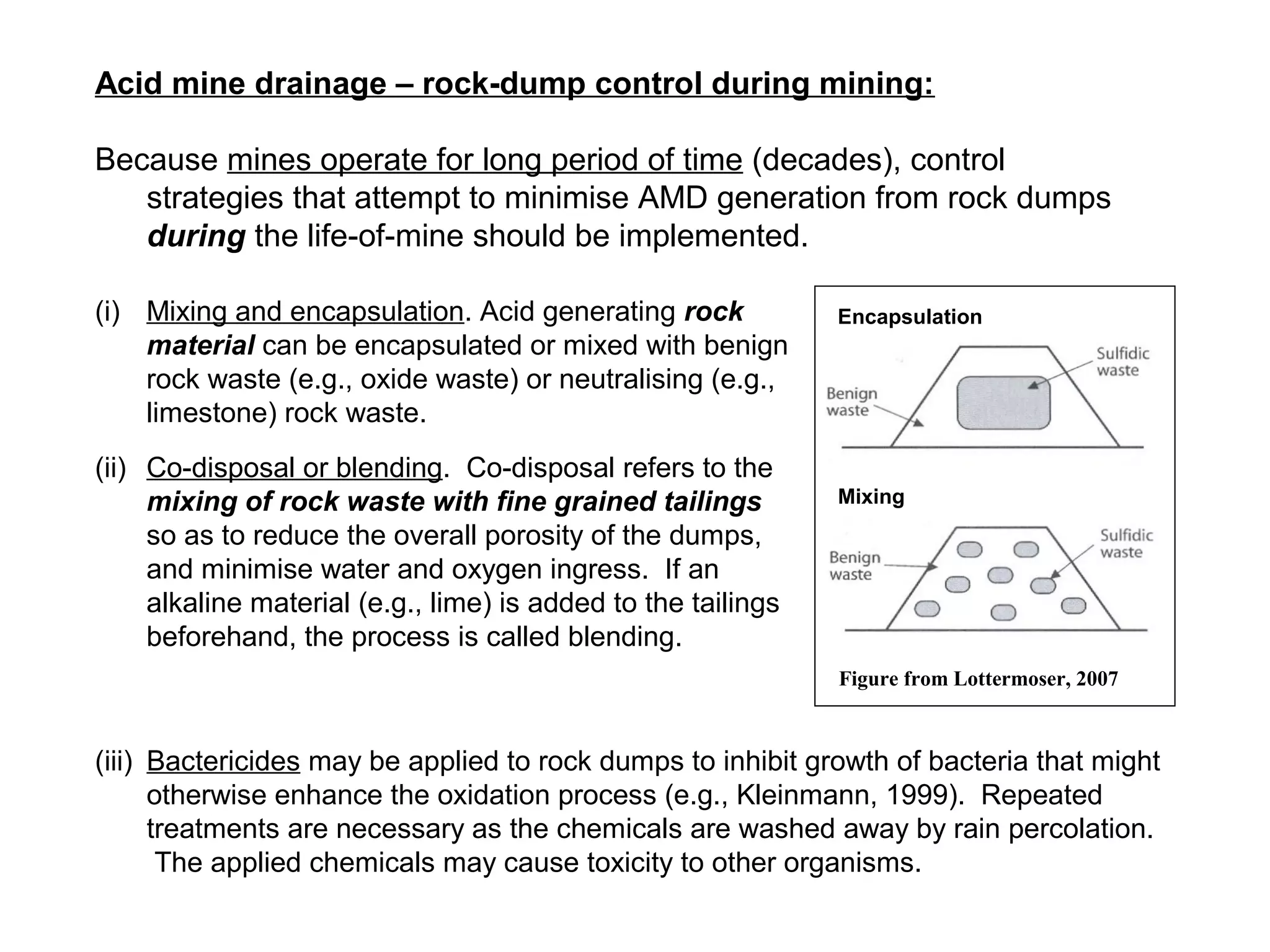 Acid mine drainage – rock-dump control during mining:

Because mines operate for long period of time (decades), control
   strategies that attempt to minimise AMD generation from rock dumps
   during the life-of-mine should be implemented.

(i) Mixing and encapsulation. Acid generating rock             Encapsulation
    material can be encapsulated or mixed with benign
    rock waste (e.g., oxide waste) or neutralising (e.g.,
    limestone) rock waste.
(ii) Co-disposal or blending. Co-disposal refers to the
     mixing of rock waste with fine grained tailings           Mixing
     so as to reduce the overall porosity of the dumps,
     and minimise water and oxygen ingress. If an
     alkaline material (e.g., lime) is added to the tailings
     beforehand, the process is called blending.
                                                               Figure from Lottermoser, 2007



(iii) Bactericides may be applied to rock dumps to inhibit growth of bacteria that might
      otherwise enhance the oxidation process (e.g., Kleinmann, 1999). Repeated
      treatments are necessary as the chemicals are washed away by rain percolation.
       The applied chemicals may cause toxicity to other organisms.
 