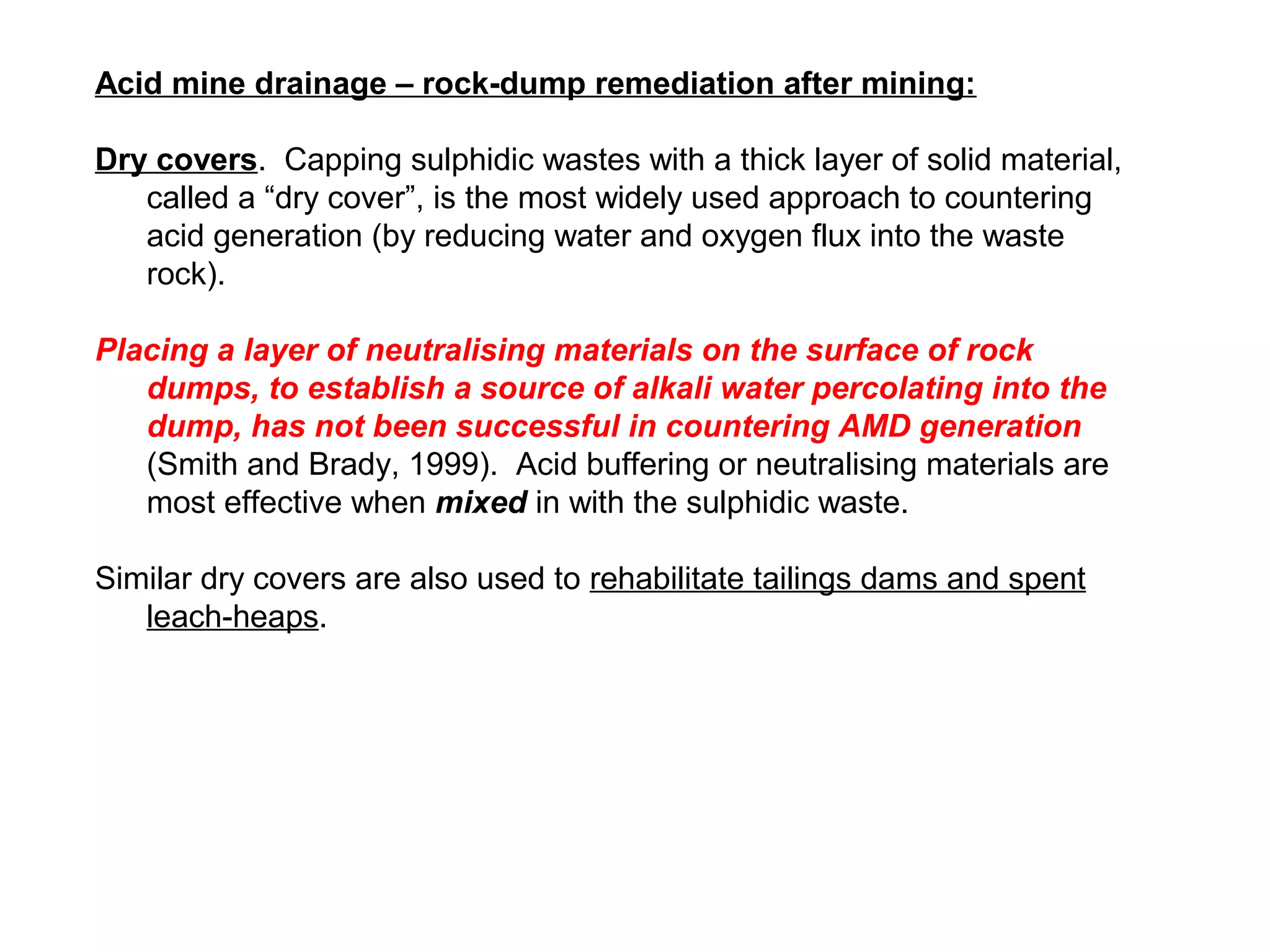 Acid mine drainage – rock-dump remediation after mining:

Dry covers. Capping sulphidic wastes with a thick layer of solid material,
   called a “dry cover”, is the most widely used approach to countering
   acid generation (by reducing water and oxygen flux into the waste
   rock).

Placing a layer of neutralising materials on the surface of rock
   dumps, to establish a source of alkali water percolating into the
   dump, has not been successful in countering AMD generation
   (Smith and Brady, 1999). Acid buffering or neutralising materials are
   most effective when mixed in with the sulphidic waste.

Similar dry covers are also used to rehabilitate tailings dams and spent
   leach-heaps.
 